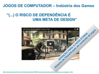 JOGOS DE COMPUTADOR – Indústria dos Games
“(...) O RISCO DE DEPENDÊNCIA É
UMA META DE DESIGN”
http://www.tecmundo.com.br/video-game/19605-vicio-em-games-parte-do-jogo-ou-exagero-.htm
 