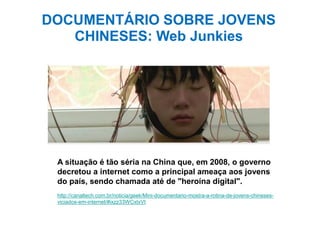 A situação é tão séria na China que, em 2008, o governo
decretou a internet como a principal ameaça aos jovens
do país, sendo chamada até de "heroína digital".
http://canaltech.com.br/noticia/geek/Mini-documentario-mostra-a-rotina-de-jovens-chineses-
viciados-em-internet/#ixzz33WCxtxVt
DOCUMENTÁRIO SOBRE JOVENS
CHINESES: Web Junkies
 
