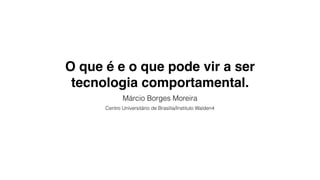 O que é e o que pode vir a ser
tecnologia comportamental.
Márcio Borges Moreira
Centro Universitário de Brasília/Instituto Walden4
 