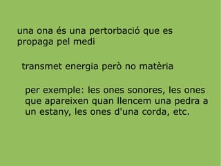 una ona és una pertorbació que es propaga pel medi transmet energia però no matèria per exemple: les ones sonores, les ones que apareixen quan llencem una pedra a un estany, les ones d'una corda, etc. 