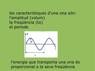 les característiques d'una ona són: l'amplitud (volum) la freqüència (to) el període l'energia que transporta una ona és proporcional a la seva freqüència 
