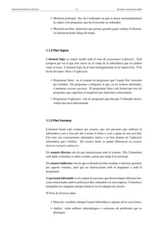 Tractament informàtic de la informació 10 Tecnologia i comunicacions digitals 
• Memòria principal: lloc de l’ordinador en què es desen momentàniament 
les dades i els programes que ha d’executar un ordinador. 
• Memòria auxiliar: dispositiu que permet guardar grans volums d’informa-ció 
durant períodes llargs de temps. 
1.1.2 Part lògica 
L’element lògic es coneix també amb el nom de programari (software). Està 
compost per tot el que fem servir en el camp de la informàtica que no podem 
veure ni tocar. L’element lògic ha d’estar emmagatzemat en un suport físic. N’hi 
ha de dos tipus: bàsic i d’aplicació. 
• Programari bàsic: és el conjunt de programes que l’equip físic necessita 
per treballar. Els programes configuren el que, en un sistema informàtic, 
s’anomena sistema operatiu. El programari bàsic està format per tots els 
programes que capaciten el maquinari per funcionar correctament. 
• Programari d’aplicació: són els programes que fan que l’ordinador desen-volupi 
una tasca determinada. 
1.1.3 Part humana 
L’element humà està compost per usuaris, que són persones que utilitzen la 
informàtica com a eina per dur a terme la feina o com a ajuda en una activitat. 
Cal tenir uns coneixements informàtics bàsics i un bon domini de l’aplicació 
informàtica que s’utilitza. Els usuaris finals es poden diferenciar en usuaris 
directes i usuaris indirectes. 
Els usuaris directes són els que interaccionen amb el sistema. Ells l’alimenten 
amb dades (entrades) o reben sortides, potser per mitjà d’un terminal. 
Els usuaris indirectes són els que es beneficien dels resultats o informes generats 
per aquests sistemes, però que no interaccionen amb el maquinari o amb el 
programari. 
El personal informàtic és el conjunt de persones que desenvolupen diferents fun-cions 
relacionades amb la utilització dels ordinadors en una empresa. Controlen i 
manipulen les màquines perquè donin el servei adequat als usuaris. 
N’hi ha de diversos tipus: 
• Direcció: coordina i dirigeix la part informàtica o algunes de les seves àrees. 
• Anàlisi: troba millores informàtiques o solucions als problemes que es 
plantegen. 
 