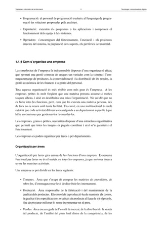 Tractament informàtic de la informació 11 Tecnologia i comunicacions digitals 
• Programació: el personal de programació tradueix al llenguatge de progra-mació 
les solucions proposades pels analistes. 
• Explotació: executen els programes o les aplicacions i comproven el 
funcionament dels equips i dels sistemes. 
• Operadors: s’encarreguen del funcionament, l’execució i els processos 
directes del sistema, la preparació dels suports, els perifèrics i el material. 
1.1.4 Com s’organitza una empresa 
La complexitat de l’empresa fa indispensable disposar d’una organització eficaç 
que permeti una gestió correcta de tasques tan variades com la compra i l’em-magatzematge 
de productes, la comercialització i la distribució de les vendes, la 
gestió econòmica de les finances i la gestió del personal. 
Tota aquesta organització és més visible com més gran és l’empresa. A les 
empreses petites és molt freqüent que una mateixa persona assumeixi moltes 
tasques alhora, i això en desdibuixa una mica l’organització. No vol dir que no 
es facin totes les funcions, però, com que les executa una mateixa persona, des 
de fora no es veuen amb tanta facilitat. En canvi, en una multinacional és molt 
evident que cada activitat diferent està assignada a un departament específic i que 
hi ha mecanismes per gestionar-les i controlar-les. 
Les empreses, grans o petites, necessiten disposar d’una estructura organitzativa 
que permeti que totes les tasques es puguin coordinar i així se’n garanteixi el 
funcionament. 
Les empreses es poden organitzar per àrees o per departaments. 
Organització per àrees 
L’organització per àrees gira entorn de les funcions d’una empresa. L’esquema 
funcional per àrees no és el mateix en totes les empreses, ja que no totes duen a 
terme les mateixes activitats. 
Una empresa es pot dividir en les àrees següents: 
• Compres. Àrea que s’ocupa de comprar les matèries als proveïdors, de 
rebre-les, d’emmagatzemar-les i de distribuir-les internament. 
• Producció. Àrea responsable de la fabricació i del manteniment de la 
qualitat dels productes. El control de la producció ha de mantenir els costos, 
la qualitat i les especificacions originals de producte al llarg de tot el procés, 
i ha de procurar millorar-lo sense incrementar-ne el preu. 
• Vendes. Àrea encarregada de l’estudi de mercat, de la distribució i la venda 
del producte, de l’anàlisi del preu final dintre de la competència, de les 
 