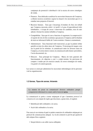 Tractament informàtic de la informació 12 Tecnologia i comunicacions digitals 
campanyes de promoció i distribució i de la recerca de noves estratègies 
de venda. 
• Finances. Àrea dedicada a analitzar les necessitats financeres de l’empresa, 
a obtenir recursos econòmics segons la situació i les necessitats que té i a 
estudiar nous projectes d’inversió. 
• Recursos humans. Àrea que s’encarrega d’estudiar els llocs de treball 
que l’empresa necessita cobrir i el perfil i el grau d’especialització dels 
treballadors, i s’ocupa de cercar i entrevistar els candidats, triar els més 
adients i formar-los mentre treballin a l’empresa. 
• Comptabilitat. Àrea que té com a funcions el seguiment, la comprovació i 
el registre de tots els fets econòmics que passen a l’empresa amb la finalitat 
de tenir-ne informació fiable de l’estat econòmic i financer constantment. 
• Administració. Àrea funcional molt transversal, ja que la podem trobar 
gairebé en totes les altres àrees de l’empresa. S’encarrega de tasques com 
ara la gestió de les nòmines, la comunicació entre les diverses àrees de 
l’empresa, el correu intern i extern, la comunicació amb clients i proveïdors, 
l’arxiu documental, etc. 
• Direcció. Àrea principal de l’empresa. Marca els trets generals del 
funcionament, els objectius a curt i a mitjà termini, les previsions de 
compres i vendes per als exercicis anuals, les noves estratègies de venda, 
i la gestió i el control generals. 
Les xarxes es creen per administrar les necessitats informàtiques de les persones 
i de les organitzacions. 
1.2 Xarxes. Tipus de xarxes. Intranets 
La manera de posar en comunicació diversos ordinadors perquè 
comparteixin informació es coneix amb el nom de xarxa. 
La comunicació es porta a terme mitjançant el que s’anomena protocol de 
comunicació, un conjunt de regles que descriuen, a grans trets, el següent: 
• Identificació dels ordinadors a la xarxa. 
• Accés dels ordinadors a la xarxa. 
Una xarxa és un sistema al qual es poden connectar els ordinadors mitjançant un 
protocol de comunicacions adequat. La via de connexió es pot fer per qualsevol 
dels mitjans físics següents: 
• Senyal elèctric a un cable (xarxa cablejada). 
 