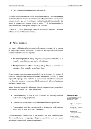 Tractament informàtic de la informació 13 Tecnologia i comunicacions digitals 
• Ones electromagnètiques a l’aire (xarxa sense fil). 
El requisit indispensable és que tots els ordinadors connectats a una mateixa xarxa 
facin servir el mateix protocol de comunicacions. D’alguna manera, això es podria 
entendre com fer que tots els ordinadors parlin el mateix idioma entre ells. La 
família de protocols més estesa al món és la família TCP/IP, en la qual es basa el 
funcionament de la xarxa global coneguda com a Internet. 
El protocol TCP/IP es necessita per connectar un ordinador a Internet i és el més 
habitual en qualsevol xarxa informàtica. 
1.2.1 Xarxes cablejades 
Les xarxes cablejades defineixen una topologia que forma part de la manera 
de governar l’accés dels ordinadors a la connexió. La majoria es configuraven 
històricament de les maneres següents: 
• Bus (línia longitudinal) al llarg del qual es connecten els ordinadors. És el 
cas de les xarxes Ethernet, que són les més habituals. 
• Anell (línia tancada sobre si mateixa) al llarg del qual es connecten els 
ordinadors. És el cas de les xarxes Token Ring. 
El problema que presentaven aquestes topologies de xarxa és que, si es trencava el 
cable (bus o anell), la xarxa deixava de funcionar per a tothom. Per això s’ha acabat 
imposant la topologia física d’estrella, en la qual tots els ordinadors es connecten 
a un dispositiu central: si es trenca un cable, la xarxa només falla per a la màquina 
que penja d’aquest cable. 
Aquest dispositiu central, des del punt de vista elèctric es comporta com un bus o 
com un anell, segons el cas, i rep el nom següent: 
• Concentrador (hub), en el cas de la xarxa Ethernet més senzilla possible, és 
un dispositiu molt poc optimitzat. 
• Commutador (switch), en el cas de la xarxa Ethernet més optimitzada. 
• Concentrador o unitat d’accés múltiple (de la sigla anglesa MAU, multiple 
access unit), en el cas de la xarxa Token Ring. 
Els concentradors o commutadors, si n’hi ha més d’un, estan connectats entre 
ells formant la xarxa, i en algun punt d’aquesta xarxa hi pot haver una via que 
proporcioni connexió amb Internet (encaminador). 
Topologia de xarxa 
La topologia d’una xarxa és la 
forma de connexió dels 
dispositius de la xarxa: 
• Bus: tots al llarg d’una 
línia. 
• Anell: tots al llarg d’un 
anell tancat. 
• Estrella: tots 
directament a un node 
central. 
• Arbre: estrelles 
connectades a altres 
estrelles. 
 