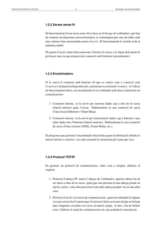 Tractament informàtic de la informació 14 Tecnologia i comunicacions digitals 
1.2.2 Xarxes sense fil 
El funcionament d’una xarxa sense fil es basa en el fet que els ordinadors, que han 
de contenir un dispositiu emissor/receptor, es comuniquen per ones de ràdio amb 
unes antenes base anomenades punts d’accés. El funcionament és similar al de la 
telefonia mòbil. 
Els punts d’accés estan interconnectats i formen la xarxa, i en algun dels punts hi 
pot haver una via que proporcioni connexió amb Internet (encaminador). 
1.2.3 Encaminadors 
Si la xarxa té connexió amb Internet (el que es coneix com a connexió amb 
l’exterior), hi haurà un dispositiu més, anomenat encaminador (router). Al’efecte 
de funcionament intern, un encaminador és un ordinador amb dues connexions de 
comunicacions: 
1. Connexió interna: la fa servir per reenviar dades cap a dins de la xarxa 
(trànsit interior) quan s’escau. Habitualment és una connexió de xarxa 
d’àrea local (Ethernet o Token Ring). 
2. Connexió externa: la fa servir per retransmetre dades cap a Internet o per 
rebre dades des d’Internet (trànsit exterior). Habitualment és una connexió 
de xarxa d’àrea extensa (ADSL, Frame Relay, etc.). 
El programa que governa l’encaminador discrimina quan la informació rebuda és 
trànsit interior o exterior, i en cada moment la retransmet pel canal que toca. 
1.2.4 Protocol TCP/IP 
En general, un protocol de comunicacions, entès com a conjunt, defineix el 
següent: 
1. Protocol d’adreça IP: marca l’adreça de l’ordinador; aquesta adreça ha de 
ser única a dins de la xarxa, igual que una persona té una adreça postal on 
rep les cartes, i una altra persona té una altra adreça perquè viu en una altra 
casa. 
2. Protocol d’accés a la xarxa de comunicacions: quan un ordinador té alguna 
cosa per enviar ha d’esperar que el sistema li doni accés per tal que no hi hagi 
dues màquines accedint a la xarxa al mateix temps. A més, s’ha de definir 
com s’allibera el canal de comunicacions un cop acabada la transmissió. 
 