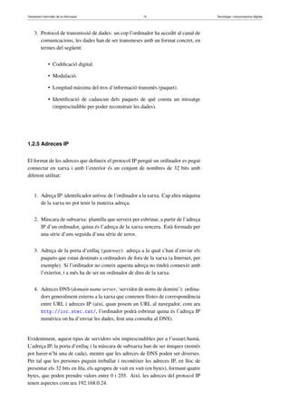 Tractament informàtic de la informació 15 Tecnologia i comunicacions digitals 
3. Protocol de transmissió de dades: un cop l’ordinador ha accedit al canal de 
comunicacions, les dades han de ser transmeses amb un format concret, en 
termes del següent: 
• Codificació digital. 
• Modulació. 
• Longitud màxima del tros d’informació transmès (paquet). 
• Identificació de cadascun dels paquets de què consta un missatge 
(imprescindible per poder reconstruir les dades). 
1.2.5 Adreces IP 
El format de les adreces que defineix el protocol IP perquè un ordinador es pugui 
connectar en xarxa i amb l’exterior és un conjunt de nombres de 32 bits amb 
diferent utilitat: 
1. Adreça IP: identificador unívoc de l’ordinador a la xarxa. Cap altra màquina 
de la xarxa no pot tenir la mateixa adreça. 
2. Màscara de subxarxa: plantilla que serveix per esbrinar, a partir de l’adreça 
IP d’un ordinador, quina és l’adreça de la xarxa sencera. Està formada per 
una sèrie d’uns seguida d’una sèrie de zeros. 
3. Adreça de la porta d’enllaç (gateway): adreça a la qual s’han d’enviar els 
paquets que estan destinats a ordinadors de fora de la xarxa (a Internet, per 
exemple). Si l’ordinador no coneix aquesta adreça no tindrà connexió amb 
l’exterior, i a més ha de ser un ordinador de dins de la xarxa. 
4. Adreces DNS (domain name server, ‘servidor de noms de domini’): ordina-dors 
generalment externs a la xarxa que contenen llistes de correspondència 
entre URL i adreces IP (així, quan posem un URL al navegador, com ara 
http://ioc.xtec.cat/, l’ordinador podrà esbrinar quina és l’adreça IP 
numèrica on ha d’enviar les dades, fent una consulta al DNS). 
Evidentment, aquest tipus de servidors són imprescindibles per a l’usuari humà. 
L’adreça IP, la porta d’enllaç i la màscara de subxarxa han de ser úniques (només 
pot haver-n’hi una de cada), mentre que les adreces de DNS poden ser diverses. 
Per tal que les persones puguin treballar i reconèixer les adreces IP, en lloc de 
presentar els 32 bits en fila, els agrupen de vuit en vuit (en bytes), formant quatre 
bytes, que poden prendre valors entre 0 i 255. Així, les adreces del protocol IP 
tenen aspectes com ara 192.168.0.24. 
 