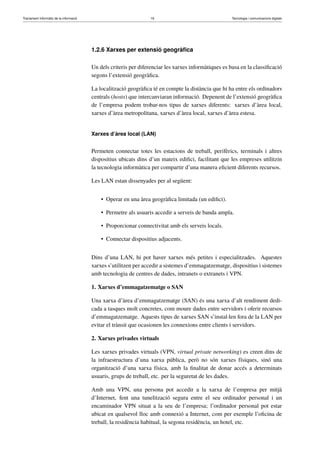 Tractament informàtic de la informació 16 Tecnologia i comunicacions digitals 
1.2.6 Xarxes per extensió geogràfica 
Un dels criteris per diferenciar les xarxes informàtiques es basa en la classificació 
segons l’extensió geogràfica. 
La localització geogràfica té en compte la distància que hi ha entre els ordinadors 
centrals (hosts) que intercanviaran informació. Depenent de l’extensió geogràfica 
de l’empresa podem trobar-nos tipus de xarxes diferents: xarxes d’àrea local, 
xarxes d’àrea metropolitana, xarxes d’àrea local, xarxes d’àrea estesa. 
Xarxes d’àrea local (LAN) 
Permeten connectar totes les estacions de treball, perifèrics, terminals i altres 
dispositius ubicats dins d’un mateix edifici, facilitant que les empreses utilitzin 
la tecnologia informàtica per compartir d’una manera eficient diferents recursos. 
Les LAN estan dissenyades per al següent: 
• Operar en una àrea geogràfica limitada (un edifici). 
• Permetre als usuaris accedir a serveis de banda ampla. 
• Proporcionar connectivitat amb els serveis locals. 
• Connectar dispositius adjacents. 
Dins d’una LAN, hi pot haver xarxes més petites i especialitzades. Aquestes 
xarxes s’utilitzen per accedir a sistemes d’emmagatzematge, dispositius i sistemes 
amb tecnologia de centres de dades, intranets o extranets i VPN. 
1. Xarxes d’emmagatzematge o SAN 
Una xarxa d’àrea d’emmagatzematge (SAN) és una xarxa d’alt rendiment dedi-cada 
a tasques molt concretes, com moure dades entre servidors i oferir recursos 
d’emmagatzematge. Aquests tipus de xarxes SAN s’instal·len fora de la LAN per 
evitar el trànsit que ocasionen les connexions entre clients i servidors. 
2. Xarxes privades virtuals 
Les xarxes privades virtuals (VPN, virtual private networking) es creen dins de 
la infraestructura d’una xarxa pública, però no són xarxes físiques, sinó una 
organització d’una xarxa física, amb la finalitat de donar accés a determinats 
usuaris, grups de treball, etc. per la seguretat de les dades. 
Amb una VPN, una persona pot accedir a la xarxa de l’empresa per mitjà 
d’Internet, fent una tunelització segura entre el seu ordinador personal i un 
encaminador VPN situat a la seu de l’empresa; l’ordinador personal pot estar 
ubicat en qualsevol lloc amb connexió a Internet, com per exemple l’oficina de 
treball, la residència habitual, la segona residència, un hotel, etc. 
 