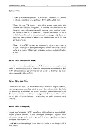Tractament informàtic de la informació 17 Tecnologia i comunicacions digitals 
Tipus de VPN: 
• VPN d’accés: donen accés remot a un treballador a la seu de la xarxa interna 
o externa, per mitjà de xarxes públiques (RTC, XDSI, ADSL, etc.). 
• Xarxes internes VPN intranet: els servidors web de xarxa interna són 
diferents dels servidors web públics. El servidor web s’instal·la dins de 
la xarxa. La tecnologia del navegador s’utilitza com a interfície perquè 
els usuaris accedeixin a la informació. Connecten les diferents oficines i 
treballadors mòbils amb la xarxa interna de l’empresa, per mitjà de xarxes 
públiques, tot i que només hi poden accedir els treballadors autoritzats amb 
privilegis d’accés. 
• Xarxes externes VPN extranet: són iguals que les internes, però permeten 
l’accés a usuaris que no pertanyen a l’empresa, utilitzen aplicacions i serveis 
de la xarxa interna. S’hi accedeix mitjançant contrasenyes i identificadors 
d’usuari. 
Xarxes d’àrea metropolitana (MAN) 
Va arribar un moment en què empreses amb diverses seus en una mateixa ciutat 
tenien la necessitat de compartir informació d’una manera segura i ràpida. Les 
MAN estan dissenyades per proporcionar als usuaris la distribució de dades 
interconnectant les diferents XAL. 
Xarxes d’àrea local (XAL) 
Les xarxes d’àrea local (XAL) estan formades per ordinadors, targetes de xarxa, 
cables, dispositius de control del trànsit de xarxa i dispositius perifèrics. Les XAL 
fan possible que les empreses que utilitzen tecnologia informàtica comparteixin 
d’una manera eficient arxius i impressores, i permeten la comunicació, per exem-ple, 
per mitjà del correu electrònic. Uneixen dintre seu: dades, comunicacions i 
servidors. 
Xarxes d’àrea estesa (WAN) 
Les xarxes d’àrea estesa (WAN) normalment utilitzen línies de transmissió pú-bliques, 
propietat en molts casos de companyies telefòniques. Aquestes línies 
són compartides per molts usuaris; per això hi ha unes especificacions legals, 
polítiques, econòmiques, etc. 
Les WAN estan dissenyades per donar connexió a equips en una àrea geogràfica 
molt extensa. 
 