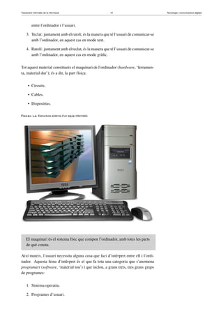 Tractament informàtic de la informació 19 Tecnologia i comunicacions digitals 
entre l’ordinador i l’usuari. 
3. Teclat: juntament amb el ratolí, és la manera que té l’usuari de comunicar-se 
amb l’ordinador, en aquest cas en mode text. 
4. Ratolí: juntament amb el teclat, és la manera que té l’usuari de comunicar-se 
amb l’ordinador, en aquest cas en mode gràfic. 
Tot aquest material constitueix el maquinari de l’ordinador (hardware, ‘ferramen-ta, 
material dur’); és a dir, la part física: 
• Circuits. 
• Cables. 
• Dispositius. 
Figura 1.2. Estructura externa d’un equip informàtic 
El maquinari és el sistema físic que compon l’ordinador, amb totes les parts 
de què consta. 
Així mateix, l’usuari necessita alguna cosa que faci d’intèrpret entre ell i l’ordi-nador. 
Aquesta feina d’intèrpret és el que fa tota una categoria que s’anomena 
programari (software, ‘material tou’) i que inclou, a grans trets, tres grans grups 
de programes: 
1. Sistema operatiu. 
2. Programes d’usuari. 
 
