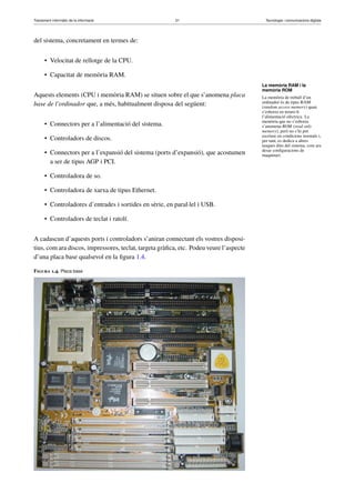 Tractament informàtic de la informació 21 Tecnologia i comunicacions digitals 
del sistema, concretament en termes de: 
• Velocitat de rellotge de la CPU. 
• Capacitat de memòria RAM. 
Aquests elements (CPU i memòria RAM) se situen sobre el que s’anomena placa 
base de l’ordinador que, a més, habitualment disposa del següent: 
• Connectors per a l’alimentació del sistema. 
• Controladors de discos. 
• Connectors per a l’expansió del sistema (ports d’expansió), que acostumen 
a ser de tipus AGP i PCI. 
• Controladora de so. 
• Controladora de xarxa de tipus Ethernet. 
• Controladores d’entrades i sortides en sèrie, en paral·lel i USB. 
• Controladors de teclat i ratolí. 
A cadascun d’aquests ports i controladors s’aniran connectant els vostres disposi-tius, 
com ara discos, impressores, teclat, targeta gràfica, etc. Podeu veure l’aspecte 
d’una placa base qualsevol en la figura 1.4. 
Figura 1.4. Placa base 
La memòria RAM i la 
memòria ROM 
La memòria de treball d’un 
ordinador és de tipus RAM 
(random access memory) quan 
s’esborra en treure-li 
l’alimentació elèctrica. La 
memòria que no s’esborra 
s’anomena ROM (read only 
memory), però no s’hi pot 
escriure en condicions normals i, 
per tant, es dedica a altres 
tasques dins del sistema, com ara 
desar configuracions de 
maquinari. 
 
