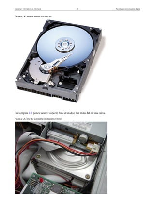 Tractament informàtic de la informació 23 Tecnologia i comunicacions digitals 
Figura 1.6. Aspecte interior d’un disc dur 
En la figura 1.7 podeu veure l’aspecte final d’un disc dur instal·lat en una caixa. 
Figura 1.7. Disc dur ja instal·lat (el dispositiu inferior) 
 