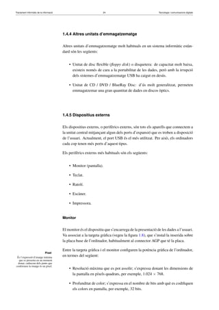 Tractament informàtic de la informació 24 Tecnologia i comunicacions digitals 
Píxel 
És l’expressió d’imatge mínima 
que es presenta en un moment 
donat; cadascun dels punts que 
conformen la imatge és un píxel. 
1.4.4 Altres unitats d’emmagatzematge 
Altres unitats d’emmagatzematge molt habituals en un sistema informàtic estàn-dard 
són les següents: 
• Unitat de disc flexible (floppy disk) o disquetera: de capacitat molt baixa, 
existeix només de cara a la portabilitat de les dades, però amb la irrupció 
dels sistemes d’emmagatzematge USB ha caigut en desús. 
• Unitat de CD / DVD / BlueRay Disc: d’ús molt generalitzat, permeten 
emmagatzemar una gran quantitat de dades en discos òptics. 
1.4.5 Dispositius externs 
Els dispositius externs, o perifèrics externs, són tots els aparells que connectem a 
la unitat central mitjançant algun dels ports d’expansió que es troben a disposició 
de l’usuari. Actualment, el port USB és el més utilitzat. Per això, els ordinadors 
cada cop tenen més ports d’aquest tipus. 
Els perifèrics externs més habituals són els següents: 
• Monitor (pantalla). 
• Teclat. 
• Ratolí. 
• Escàner. 
• Impressora. 
Monitor 
El monitor és el dispositiu que s’encarrega de la presentació de les dades a l’usuari. 
Va associat a la targeta gràfica (vegeu la figura 1.8), que s’instal·la inserida sobre 
la placa base de l’ordinador, habitualment al connector AGP que té la placa. 
Entre la targeta gràfica i el monitor configuren la potència gràfica de l’ordinador, 
en termes del següent: 
• Resolució màxima que es pot assolir; s’expressa donant les dimensions de 
la pantalla en píxels quadrats, per exemple, 1.024  768. 
• Profunditat de color; s’expressa en el nombre de bits amb què es codifiquen 
els colors en pantalla, per exemple, 32 bits. 
 