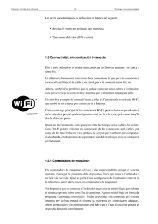 Tractament informàtic de la informació 26 Tecnologia i comunicacions digitals 
Les seves característiques es defineixen en termes del següent: 
• Resolució (punts per polzada) que manipula. 
• Tractament del color (B/N o color). 
1.5 Connectivitat, sincronització i interacció 
Dos o més ordinadors es poden interconnectar de diverses maneres: en xarxa o 
sense fils. 
La diferència fonamental entre totes dues connexions és que per a la connexió en 
xarxa cal la utilització de cable i, en canvi, per a la connexió sense fils, no. 
Alhora, també hi ha perifèrics que es poden connectar sense cables a l’ordinador, 
com pot ser el cas de certs teclats i ratolins que s’alimenten mitjançant piles. 
Logotip de WiFi 
Un altre bon exemple de connexió sense cables és l’anomenada tecnologia Wi-Fi, 
que també se sol emprar per connectar-se a Internet. 
Com a avantatge principal de les connexionsWi-Fi, podem destacar que ofereixen 
més comoditat perquè qualsevol persona amb accés a la xarxa pot connectar-s’hi 
des de diferents punts. 
Quant als inconvenients, com qualsevol altra tecnologia sense cables, les conne-xions 
Wi-Fi perden velocitat en comparació de les connexions amb cables, per 
culpa de les interferències i les pèrdues de senyal que l’ambient pot comportar; 
d’altra banda, els dispositius de seguretat no són del tot eficaços si no es configuren 
correctament. 
1.5.1 Controladors de maquinari 
Els controladors de maquinari (drivers) són imprescindibles perquè el sistema 
operatiu reconegui la presència dels dispositius físics que teniu a l’ordinador i 
en faci l’ús correcte. Quan es parla d’una configuració de l’ordinador correcta es 
fa referència, entre altres coses, als controladors de maquinari. 
Tot dispositiu que es connecta a l’ordinador necessita un mòdul lògic que informi 
el sistema operatiu sobre com l’ha de gestionar. Aquest mòdul lògic en forma de 
programa s’anomena controlador. Molts dispositius són controlats pel sistema 
operatiu per defecte perquè el sistema ja incorpora els controladors adequats. 
Altres controladors són proporcionats pel fabricant i s’han d’instal·lar perquè el 
dispositiu funcioni correctament. 
 