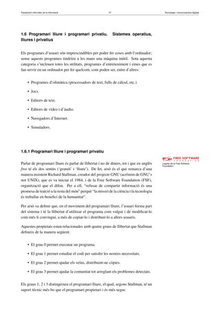 Tractament informàtic de la informació 27 Tecnologia i comunicacions digitals 
1.6 Programari lliure i programari privatiu. Sistemes operatius, 
lliures i privatius 
Els programes d’usuari són imprescindibles per poder fer coses amb l’ordinador; 
sense aquests programes tindríeu a les mans una màquina inútil. Sota aquesta 
categoria s’inclouen totes les utilitats, programes d’entreteniment i eines que es 
fan servir en un ordinador per fer quelcom, com poden ser, entre d’altres: 
• Programes d’ofimàtica (processadors de text, fulls de càlcul, etc.). 
• Jocs. 
• Editors de text. 
• Editors de vídeo i d’àudio. 
• Navegadors d’Internet. 
• Simuladors. 
1.6.1 Programari lliure i programari privatiu 
Logotip de la Free Software 
Foundation 
Parlar de programari lliure és parlar de llibertat i no de diners, tot i que en anglès 
free té els dos sentits (‘gratuït’ i ‘lliure’). De fet, això és el que remarca d’una 
manera insistent Richard Stallman, creador del projecte GNU (acrònim de GNU’s 
not UNIX), que es va iniciar el 1984, i de la Free Software Foundation (FSF), 
organització que el difon. Per a ell, “refusar de compartir informació és una 
promesa de traïció a la resta del món” perquè “la missió de la ciència i la tecnologia 
és treballar en benefici de la humanitat”. 
Per això va definir que, en el moviment del programari lliure, l’usuari forma part 
del sistema i té la llibertat d’utilitzar el programa com vulgui i de modificar-lo 
com més li convingui, a més de copiar-lo i distribuir-lo a altres usuaris. 
Aquestes propietats estan relacionades amb quatre graus de llibertat que Stallman 
defineix de la manera següent: 
• El grau 0 permet executar un programa. 
• El grau 1 permet estudiar el codi per satisfer les nostres necessitats. 
• El grau 2 permet ajudar els veïns, distribuint-ne còpies. 
• El grau 3 permet ajudar la comunitat tot arreglant els problemes detectats. 
Els graus 1, 2 i 3 distingeixen el programari lliure, el qual, segons Stallman, té un 
suport tècnic més bo que el programari propietari i és més segur. 
 