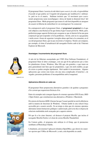 Tractament informàtic de la informació 28 Tecnologia i comunicacions digitals 
El programari lliure s’associa al codi obert (open source), és a dir, a la possibilitat 
d’accedir al que podria ser l’esquelet del programa per modificar-lo i millorar-lo, 
però no és el mateix. Stallman insisteix que “el moviment open source 
només proporciona raons tecnològiques i deixa de banda la dimensió ètica” del 
programari lliure. Molts programes que tenen el codi font disponible no atorguen 
als usuaris la llibertat de redistribuir-lo i en restringeixen l’ús comercial. 
En contraposició amb el programari lliure, el programari propietari és el que 
està subjecte a una llicència d’ús que limita el que l’usuari pot fer-hi. Molts, però, 
prefereixen pagar aquesta llicència per assegurar-se que al darrere hi ha una gran 
corporació que pot respondre si hi ha problemes. Sovint, això no és cap garantia 
i molts errors i forats de seguretat s’arreglen abans apel·lant a la comunitat, en el 
cas del programari lliure, que no pas recorrent a l’empresa. Només cal comparar, 
per exemple, el ritme d’actualització del navegador Firefox amb el de l’Internet 
Explorer de Microsoft. 
Avantatges i inconvenients del programari lliure 
Logotip de Linux 
A més de les llibertats assenyalades per l’FSF (Free Software Foundation), el 
programari lliure té altres avantatges, com ara que hi ha aplicacions per a totes 
les plataformes (Linux, Windows, Mac OS) que són gratuïtes, o que tenen un 
preu generalment més baix que les propietàries, i que són molt estables, ja que 
els errors es poden arreglar ràpidament. Però també té inconvenients. Algunes 
aplicacions que corren sota Linux són una mica complicades d’instal·lar i, de 
vegades, presenten problemes d’incompatibilitat amb el maquinari. 
Aplicacions diferents en cada cas 
El programari lliure proporciona alternatives gratuïtes i de qualitat a programes 
d’ús corrent que requereixen llicència d’ús. 
Entre els exemples més coneguts figuren els sistemes operatius GNU/Linux, BSD 
i Open Solaris, que constitueixen una alternativa a Windows i Macintosh. 
Els entorns de finestres KDE i Gnome fan que l’usuari gairebé no noti la diferència 
amb la manera de funcionar de Windows. Ubuntu també és una solució força 
accessible per a usuaris novells. Fa un temps es deia que els sistemes operatius 
alternatius tenien limitacions gràfiques i audiovisuals, però avui dia es disposa de 
solucions multimèdia molt avançades per a aquests entorns. 
Logotip de Gimp 
Pel que fa a les eines Internet, cal destacar el projecte Mozilla, que inclou el 
navegador Mozilla Firefox i el client de correu Mozilla Thunderbird. 
En l’entorn gràfic, el programa més utilitzat és el Gimp, que té prestacions 
semblants al Photoshop d’Adobe. 
I, finalment, cal esmentar l’aplicació ofimàtica OpenOffice, que ofereix les matei-xes 
opcions que l’Office de Microsoft i, a més, està disponible en català. 
 