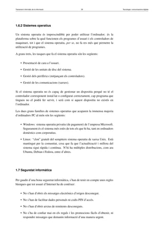Tractament informàtic de la informació 29 Tecnologia i comunicacions digitals 
1.6.2 Sistemes operatius 
Un sistema operatiu és imprescindible per poder utilitzar l’ordinador; és la 
plataforma sobre la qual funcionen els programes d’usuari i els controladors de 
maquinari, tot i que el sistema operatiu, per se, no fa res més que permetre la 
utilització de programes. 
A grans trets, les tasques que fa el sistema operatiu són les següents: 
• Presentació de cara a l’usuari. 
• Gestió de les unitats de disc del sistema. 
• Gestió dels perifèrics (mitjançant els controladors). 
• Gestió de les comunicacions (xarxes). 
Si el sistema operatiu no és capaç de gestionar un dispositiu perquè no té el 
controlador corresponent instal·lat o configurat correctament, cap programa que 
tingueu no el podrà fer servir, i serà com si aquest dispositiu no existís en 
l’ordinador. 
Les dues grans famílies de sistemes operatius que acaparen la immensa majoria 
d’ordinadors PC al món són les següents: 
• Windows: sistema operatiu privatiu (de pagament) de l’empresa Microsoft. 
Segurament és el sistema més estès de tots els que hi ha, tant en ordinadors 
domèstics com corporatius. 
• Linux: “clon” gratuït del sempitern sistema operatiu de xarxa Unix. Està 
mantingut per la comunitat, cosa que fa que l’actualització i millora del 
sistema sigui ràpida i contínua. N’hi ha múltiples distribucions, com ara 
Ubuntu, Debian i Fedora, entre d’altres. 
1.7 Seguretat informàtica 
Per gaudir d’una bona seguretat informàtica, s’han de tenir en compte unes regles 
bàsiques que tot usuari d’Internet ha de conèixer: 
• No s’han d’obrir els missatges electrònics d’origen desconegut. 
• No s’han de facilitar dades personals ni codis PIN d’accés. 
• No s’han d’obrir arxius de remitents desconeguts. 
• No s’ha de confiar mai en els regals i les promocions fàcils d’obtenir, ni 
respondre missatges que demanin informació d’una manera urgent. 
 