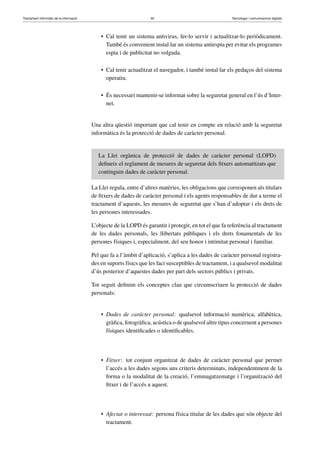 Tractament informàtic de la informació 30 Tecnologia i comunicacions digitals 
• Cal tenir un sistema antivirus, fer-lo servir i actualitzar-lo periòdicament. 
També és convenient instal·lar un sistema antiespia per evitar els programes 
espia i de publicitat no volguda. 
• Cal tenir actualitzat el navegador, i també instal·lar els pedaços del sistema 
operatiu. 
• És necessari mantenir-se informat sobre la seguretat general en l’ús d’Inter-net. 
Una altra qüestió important que cal tenir en compte en relació amb la seguretat 
informàtica és la protecció de dades de caràcter personal. 
La Llei orgànica de protecció de dades de caràcter personal (LOPD) 
defineix el reglament de mesures de seguretat dels fitxers automatitzats que 
continguin dades de caràcter personal. 
La Llei regula, entre d’altres matèries, les obligacions que corresponen als titulars 
de fitxers de dades de caràcter personal i els agents responsables de dur a terme el 
tractament d’aquests, les mesures de seguretat que s’han d’adoptar i els drets de 
les persones interessades. 
L’objecte de la LOPD és garantir i protegir, en tot el que fa referència al tractament 
de les dades personals, les llibertats públiques i els drets fonamentals de les 
persones físiques i, especialment, del seu honor i intimitat personal i familiar. 
Pel que fa a l’àmbit d’aplicació, s’aplica a les dades de caràcter personal registra-des 
en suports físics que les faci susceptibles de tractament, i a qualsevol modalitat 
d’ús posterior d’aquestes dades per part dels sectors públics i privats. 
Tot seguit definim els conceptes clau que circumscriuen la protecció de dades 
personals: 
• Dades de caràcter personal: qualsevol informació numèrica, alfabètica, 
gràfica, fotogràfica, acústica o de qualsevol altre tipus concernent a persones 
físiques identificades o identificables. 
• Fitxer: tot conjunt organitzat de dades de caràcter personal que permet 
l’accés a les dades segons uns criteris determinats, independentment de la 
forma o la modalitat de la creació, l’emmagatzematge i l’organització del 
fitxer i de l’accés a aquest. 
• Afectat o interessat: persona física titular de les dades que són objecte del 
tractament. 
 