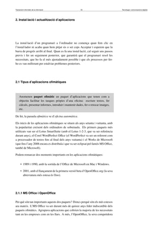Tractament informàtic de la informació 33 Tecnologia i comunicacions digitals 
2. Instal·lació i actualització d’aplicacions 
La instal·lació d’un programari a l’ordinador no comença quan fem clic en 
l’instal·lador ni acaba quan hem pitjat sis o set cops Acceptar i esperem que la 
barra de progrés arribi al final. Quan es fa una instal·lació, cal seguir uns passos 
previs i fer un seguiment posterior, que garantirà que el programari resol les 
necessitats, que ho fa el més ajustadament possible i que els processos per fer-ho 
es van millorant per estalviar problemes posteriors. 
2.1 Tipus d’aplicacions ofimàtiques 
Anomenen paquet ofimàtic un paquet d’aplicacions que tenen com a 
objectiu facilitar les tasques pròpies d’una oficina: escriure textos, fer 
càlculs, presentar informes, introduir i mantenir dades, fer o retocar imatges, 
etc. 
De fet, la paraula ofimàtica ve d’oficina automàtica. 
Els inicis de les aplicacions ofimàtiques se situen als anys setanta i vuitanta, amb 
la popularitat creixent dels ordinadors de sobretaula. Els primers paquets més 
utilitzats van ser el Lotus SmartSuite (amb el Lotus 1-2-3, que va ser referència 
durant anys), el Corel WordPerfect Office (el WordPerfect va ser un referent com 
a processador de textos fins al final dels anys vuitanta) i el Works de Microsoft 
(que fins l’any 2008 encara es distribuïa i que va ser eclipsat pel famós MS Office, 
també de Microsoft). 
Podem remarcar dos moments importants en les aplicacions ofimàtiques: 
• 1989 i 1990, amb la sortida de l’Office de Microsoft en Mac i Windows. 
• 2001, amb el llançament de la primera versió beta d’OpenOffice.org (la seva 
abreviatura més estesa és Ooo). 
2.1.1 MS Office i OpenOffice 
Per què són tan importants aquests dos paquets? Doncs perquè són els més estesos 
ara mateix. L’MS Office va ser durant més de quinze anys líder indiscutible dels 
paquets ofimàtics. Agrupava aplicacions que cobrien la majoria de les necessitats 
tant en les empreses com en les llars. A més, l’OpenOffice, la seva competidora 
 