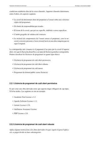 Tractament informàtic de la informació 35 Tecnologia i comunicacions digitals 
condicions establertes dins de les seves clàusules. Aquestes clàusules determinen, 
entre d’altres, els aspectes següents: 
• La cessió de determinats drets del propietari a l’usuari sobre una o diverses 
còpies del programari. 
• Els límits de responsabilitat per errades. 
• El terme de la cessió, que pot ser específic, indefinit o sense especificar. 
• L’àmbit geogràfic de validesa del contracte. 
• La inclusió de compromisos de l’usuari envers el propietari, com la no-cessió 
a terceres persones o la no-reinstal·lació en una altra màquina que no 
sigui l’original. 
La contrapartida més comuna és el pagament d’un preu per la cessió d’aquests 
drets, tot i que la Xarxa ha donat lloc a un tipus de llicència gratuïta o semigratuïta. 
Podem classificar les llicències de programari en quatre tipus bàsics: 
• Llicència de programari de codi obert permissiva. 
• Llicència de programari de codi obert robusta. 
• Llicència de programari de codi tancat. 
• Programari de domini públic (sense llicència) 
2.2.1 Llicència de programari de codi obert permissiva 
Es pot crear una obra derivada sense que aquesta tingui obligació de cap tipus. 
N’hi ha moltes. Les següents en són un exemple: 
• Academic Free License v.1.2. 
• Apache Software License v.1.1. 
• Artistic License v.2.0. 
• Attribution Assurance License. 
• PHP License v.3.0. 
2.2.2 Llicència de programari de codi obert robusta 
Aplica algunes restriccions a les obres derivades i fa que, segons el grau d’aplica-ció, 
es pugui dividir en dues subcategories: 
 
