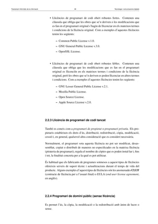 Tractament informàtic de la informació 36 Tecnologia i comunicacions digitals 
• Llicències de programari de codi obert robustes fortes. Contenen una 
clàusula que obliga que les obres que se’n deriven o les modificacions que 
es fan en el programari original s’hagin de llicenciar en els mateixos termes 
i condicions de la llicència original. Com a exemples d’aquestes llicències 
tenim les següents: 
– Common Public License v.1.0. 
– GNU General Public License v.3.0. 
– OpenSSL License. 
• Llicències de programari de codi obert robustes febles. Contenen una 
clàusula que obliga que les modificacions que es fan en el programari 
original es llicenciïn en els mateixos termes i condicions de la llicència 
original, però les obres que se’n deriven es poden llicenciar en altres termes 
i condicions. Com a exemples d’aquestes llicències tenim les següents: 
– GNU Lesser General Public License v.2.1. 
– Mozilla Public License. 
– Open Source License. 
– Apple Source License v.2.0. 
2.2.3 Llicència de programari de codi tancat 
També es coneix com a programari de propietat o programari privatiu. Els pro-pietaris 
estableixen els drets d’ús, distribució, redistribució, còpia, modificació, 
cessió i, en general, qualsevol altra consideració que es consideri necessària. 
Normalment, el programari sota aquesta llicència no pot ser modificat, desas-semblat, 
copiat o distribuït de maneres no especificades en la mateixa llicència 
(pirateria de programari), regula el nombre de còpies que es poden instal·lar i, fins 
i tot, la finalitat concreta per a la qual es pot utilitzar. 
És habitual que els fabricants de programes sotmesos a aquest tipus de llicències 
ofereixin serveis de suport tècnic i actualitzacions durant el temps de vida del 
producte. Alguns exemples d’aquest tipus de llicències són les anomenadesCLUF 
(contracte de llicència per a l’usuari final) o EULA (end user license agreement, 
en anglès). 
2.2.4 Programari de domini públic (sense llicència) 
Es permet l’ús, la còpia, la modificació o la redistribució amb ànim de lucre o 
sense. 
 