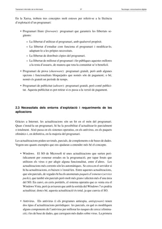 Tractament informàtic de la informació 37 Tecnologia i comunicacions digitals 
En la Xarxa, trobem tres conceptes molt estesos per referir-se a la llicència 
d’explotació d’un programari: 
• Programari lliure (freeware): programari que garanteix les llibertats se-güents: 
– La llibertat d’utilitzar el programari, amb qualsevol propòsit. 
– La llibertat d’estudiar com funciona el programari i modificar-lo, 
adaptant-lo a les pròpies necessitats. 
– La llibertat de distribuir còpies del programari. 
– La llibertat de millorar el programari i fer públiques aquestes millores 
a la resta d’usuaris, de manera que tota la comunitat se’n beneficiï. 
• Programari de prova (shareware): programari gratuït, però amb algunes 
opcions i funcionalitats bloquejades que només són de pagament; o bé, 
només és gratuït un període de temps. 
• Programari de publicitat (adware): programari gratuït, però conté publici-tat. 
Aquesta publicitat es pot retirar si es passa a la versió de pagament. 
2.3 Necessitats dels entorns d’explotació i requeriments de les 
aplicacions 
Gràcies a Internet, les actualitzacions són un fet en el món del programari. 
Quan s’instal·la un programari, hi ha la possibilitat d’actualitzar-lo parcialment 
o totalment. Això passa en els sistemes operatius, en els antivirus, en els paquets 
ofimàtics i, en definitiva, en la majoria del programari. 
Les actualitzacions poden ser totals, parcials, de complements o de bases de dades. 
Vegem uns quants exemples que ens ajudaran a entendre més bé el concepte. 
• Windows. El SO de Microsoft té unes actualitzacions que surten peri-òdicament 
per esmenar errades en la programació, per tapar forats que 
utilitzen els virus o per afegir alguna funcionalitat, entre d’altres. Les 
actualitzacions més corrents són les automàtiques. Se cerca en el servidor si 
hi ha actualitzacions, es baixen i s’instal·len. Entre aquestes actualitzacions, 
que són parcials, de vegades hi ha els anomenats paquets d’esmenes (service 
packs), que també són parcials però molt més grans i afecten més d’una àrea 
del SO. En canvi, en certs portàtils, el sistema operatiu que es venia era el 
WindowsVista, però ja avisaven que amb la sortida delWindows 7 es podria 
actualitzar; doncs bé, aquesta actualització és total, ja que canvia el SO. 
• Antivirus. Els antivirus (i els programes antiespia, antispyware) tenen 
dos tipus d’actualitzacions periòdiques: les parcials, en què es modifiquen 
alguns components de l’antivirus per millorar les tasques de cerca i elimina-ció, 
i les de base de dades, que carreguen més dades sobre virus. La primera 
 