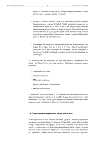 Tractament informàtic de la informació 38 Tecnologia i comunicacions digitals 
millora el rendiment de l’aplicació i la segona amplia el nombre i el tipus 
de virus que és capaç de detectar l’aplicació. 
• Videojocs. També el món dels videojocs té actualitzacions que els milloren. 
Imaginem-nos un videojoc de futbol. Tindrà actualitzacions parcials per 
introduir noves regles (si és que n’hi ha) o per arreglar algun error que 
s’hagi detectat després d’haver-lo llançat al mercat. Però també necessita 
actualitzar la base de dades, ja que al gener, amb el mercat d’hivern, es fitxen 
nous jugadors, i també hi pot haver canvis d’estadi (com el de l’Espanyol), 
canvi de directius, d’entrenadors, etc. 
• Navegadors. Els navegadors tenen complements que permeten veure con-tinguts 
de tot tipus, com ara el Java o el Flash. Aquests complements 
(plug-in) s’han d’instal·lar després del navegador. Alguns navegadors ja 
incorporen l’opció d’instal·lar els complements i, fins i tot, d’actualitzar-los 
quan calgui. 
Les actualitzacions són necessàries per tenir una aplicació completament fun-cional 
i tan lliure d’errors com sigui possible. Bàsicament solucionen aquests 
problemes: 
• Actualització de dades. 
• Correcció d’errades. 
• Millora del rendiment. 
• Incorporació de noves funcionalitats. 
• Millora de la seguretat. 
La majoria de les actualitzacions es fan mitjançant un assistent que mira si n’hi 
alguna de disponible i, aleshores, la instal·la. Si aquest assistent no hi és o s’ha 
deshabilitat, caldrà que l’usuari vagi a la pàgina web del fabricant i baixi els fitxers 
necessaris per a l’actualització. Després, els haurà d’instal·lar. 
2.4 Components i complements de les aplicacions 
Moltes aplicacions actuals admeten extensions (plug-in). Són uns complements 
que donen noves funcionalitats a l’aplicació. L’OpenOffice també té la possibilitat 
d’afegir complements. En la pàgina oficial, teniu un apartat en què podeu veure 
totes les extensions que hi ha disponibles per a cada aplicació del paquet. Com que 
el codi és obert, els impulsors del projecte i els voluntaris fan tot tipus de millores 
en l’OpenOffice. Moltes tenen a veure amb diccionaris, correctors ortogràfics i 
 