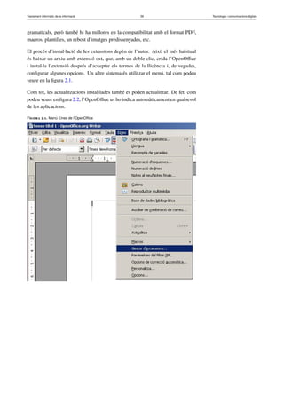Tractament informàtic de la informació 39 Tecnologia i comunicacions digitals 
gramaticals, però també hi ha millores en la compatibilitat amb el format PDF, 
macros, plantilles, un rebost d’imatges predissenyades, etc. 
El procés d’instal·lació de les extensions depèn de l’autor. Així, el més habitual 
és baixar un arxiu amb extensió oxt, que, amb un doble clic, crida l’OpenOffice 
i instal·la l’extensió després d’acceptar els termes de la llicència i, de vegades, 
configurar algunes opcions. Un altre sistema és utilitzar el menú, tal com podeu 
veure en la figura 2.1. 
Com tot, les actualitzacions instal·lades també es poden actualitzar. De fet, com 
podeu veure en figura 2.2, l’OpenOffice us ho indica automàticament en qualsevol 
de les aplicacions. 
Figura 2.1. Menú Eines de l’OpenOffice 
 