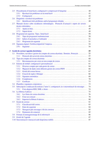 Tractament informàtic de la informació Tecnologia i comunicacions digitals 
2.5 Procediments d’instal·lació, configuració i comprovació d’integritat . . . . . . . . . . . . . . 40 
2.5.1 Resolució de problemes en la instal·lació . . . . . . . . . . . . . . . . . . . . . . . . 41 
2.5.2 Configuració . . . . . . . . . . . . . . . . . . . . . . . . . . . . . . . . . . . . . . . 42 
2.6 Diagnòstic i resolució de problemes . . . . . . . . . . . . . . . . . . . . . . . . . . . . . . . 47 
2.6.1 Identificació dels problemes amb el programari ofimàtic . . . . . . . . . . . . . . . . 48 
2.7 Manuals tècnics sobre incidències informàtiques. Protocols d’actuació i report als serveis 
tècnics informàtics . . . . . . . . . . . . . . . . . . . . . . . . . . . . . . . . . . . . . . . . 49 
2.7.1 Ajuda en línia . . . . . . . . . . . . . . . . . . . . . . . . . . . . . . . . . . . . . . . 49 
2.7.2 Suport tècnic . . . . . . . . . . . . . . . . . . . . . . . . . . . . . . . . . . . . . . . 49 
2.8 Programari de seguretat. Tipus. Instal·lació . . . . . . . . . . . . . . . . . . . . . . . . . . . 50 
2.8.1 Tipus de programari malintencionat . . . . . . . . . . . . . . . . . . . . . . . . . . . 50 
2.8.2 Indicis d’anomalies a l’ordinador . . . . . . . . . . . . . . . . . . . . . . . . . . . . 51 
2.8.3 Programari de seguretat . . . . . . . . . . . . . . . . . . . . . . . . . . . . . . . . . 51 
2.9 Signatura digital. Certificat digital de l’empresa . . . . . . . . . . . . . . . . . . . . . . . . . 54 
2.9.1 Seguretat . . . . . . . . . . . . . . . . . . . . . . . . . . . . . . . . . . . . . . . . . 54 
3 Gestió de correu i agenda electrònica 55 
3.1 Proveïdors, servidors i gestors de comptes de correu electrònic. Dominis. Protocols . . . . . . 55 
3.1.1 Protocols del servei de correu electrònic . . . . . . . . . . . . . . . . . . . . . . . . . 57 
3.2 Tipus de comptes de correu electrònic . . . . . . . . . . . . . . . . . . . . . . . . . . . . . . 60 
3.2.1 Recomanacions per crear un nou compte de correu . . . . . . . . . . . . . . . . . . . 61 
3.3 Entorns de treball: configuració i personalització . . . . . . . . . . . . . . . . . . . . . . . . 61 
3.3.1 Diversos comptes per cada gestor de correu . . . . . . . . . . . . . . . . . . . . . . . 64 
3.3.2 Migració de dades entre diferents gestors de correu POP3 . . . . . . . . . . . . . . . 66 
3.3.3 Gestió del correu brossa . . . . . . . . . . . . . . . . . . . . . . . . . . . . . . . . . 67 
3.3.4 Creació de regles i filtratges . . . . . . . . . . . . . . . . . . . . . . . . . . . . . . . 68 
3.3.5 Signatura automàtica . . . . . . . . . . . . . . . . . . . . . . . . . . . . . . . . . . . 69 
3.3.6 Complements . . . . . . . . . . . . . . . . . . . . . . . . . . . . . . . . . . . . . . . 70 
3.3.7 Certificats . . . . . . . . . . . . . . . . . . . . . . . . . . . . . . . . . . . . . . . . . 73 
3.4 Plantilles i signatures corporatives . . . . . . . . . . . . . . . . . . . . . . . . . . . . . . . . 73 
3.5 Subscripció o sindicació de notícies ("news"): configuració, ús i sincronització de missatges . 74 
3.5.1 Com afegirem RSS, XML o Atom . . . . . . . . . . . . . . . . . . . . . . . . . . . . 74 
3.6 La llibreta d’adreces . . . . . . . . . . . . . . . . . . . . . . . . . . . . . . . . . . . . . . . 75 
3.6.1 Les llistes de correu electrònic . . . . . . . . . . . . . . . . . . . . . . . . . . . . . . 76 
3.6.2 Crear un contacte . . . . . . . . . . . . . . . . . . . . . . . . . . . . . . . . . . . . . 78 
3.6.3 Importar la llibreta d’adreces . . . . . . . . . . . . . . . . . . . . . . . . . . . . . . . 80 
3.7 Gestió de correus . . . . . . . . . . . . . . . . . . . . . . . . . . . . . . . . . . . . . . . . . 81 
3.7.1 Classificació del correu . . . . . . . . . . . . . . . . . . . . . . . . . . . . . . . . . . 83 
3.7.2 Eines de seguretat . . . . . . . . . . . . . . . . . . . . . . . . . . . . . . . . . . . . 84 
3.7.3 Navegació pels missatges i fils de conversa . . . . . . . . . . . . . . . . . . . . . . . 85 
3.7.4 Paràmetres de connexió . . . . . . . . . . . . . . . . . . . . . . . . . . . . . . . . . 85 
3.8 Formats d’emmagatzematge de la informació . . . . . . . . . . . . . . . . . . . . . . . . . . 86 
3.9 Gestió de l’agenda . . . . . . . . . . . . . . . . . . . . . . . . . . . . . . . . . . . . . . . . 87 
3.10 Sincronització i interacció amb dispositius mòbils . . . . . . . . . . . . . . . . . . . . . . . . 87 
 