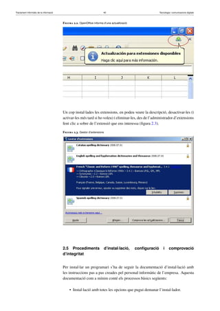 Tractament informàtic de la informació 40 Tecnologia i comunicacions digitals 
Figura 2.2. OpenOffice informa d’una actualització 
Un cop instal·lades les extensions, en podeu veure la descripció, desactivar-les (i 
activar-les més tard si ho voleu) i eliminar-les, des de l’administrador d’extensions 
fent clic a sobre de l’extensió que ens interessa (figura 2.3). 
Figura 2.3. Gestor d’extensions 
2.5 Procediments d’instal·lació, configuració i comprovació 
d’integritat 
Per instal·lar un programari s’ha de seguir la documentació d’instal·lació amb 
les instruccions pas a pas creades pel personal informàtic de l’empresa. Aquesta 
documentació com a mínim conté els processos bàsics següents: 
• Instal·lació amb totes les opcions que pugui demanar l’instal·lador. 
 