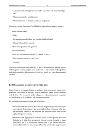 Tractament informàtic de la informació 41 Tecnologia i comunicacions digitals 
• Adequació de l’entorn per ajustar-se a les necessitats dels usuaris (configu-rar). 
• Manteniment de les actualitzacions. 
• Desinstal·lació si es decideix canviar de programari. 
L’estructura bàsica d’una guia d’instal·lació té, habitualment, aquests apartats: 
• Portada amb el títol. 
• Índex. 
• Presentació, en què trobem una introducció a l’aplicació. 
• Guia d’utilització del manual. 
• Conceptes generals de l’aplicació. 
• Requisits tècnics. 
• Procés d’instal·lació, configuració i posada en marxa. 
• Procés que cal seguir en cas d’error. 
• Annexos. 
Aquests documents s’actualitzen al dia, ja que les actualitzacions podrien canviar 
de lloc algunes opcions, ampliar-les o retallar-les, i a més els instal·ladors podrien 
tenir quadres de diàleg diferents que porten a error si es fa servir una documentació 
obsoleta. 
2.5.1 Resolució de problemes en la instal·lació 
Quan s’instal·la un paquet ofimàtic (o qualsevol altre programari) poden sorgir 
problemes, que haureu de resoldre. Aquests problemes poden ser de naturalesa 
molt diversa. Per resoldre’ls podeu adreçar-vos a la documentació on potser 
trobareu la solució als problemes o demanar suport tècnic. 
Els problemes que us podeu trobar són els següents: 
• Problemes amb el maquinari. Pot ser que el programari que instal·leu tingui 
uns requisits de programari que no compleix algun ordinador, o bé que, 
encara que els compleixi, són tan justos que fan que el treball amb aquesta 
aplicació sigui poc efectiu. 
• Problemes amb el programari existent o amb el sistema operatiu. Si durant 
la instal·lació falta algun component clau del sistema operatiu, o algun 
programari que ja hi ha entra en conflicte amb el que intenteu instal·lar, 
caldrà o bé instal·lar les funcions que falten o bé substituir les que provoquen 
 