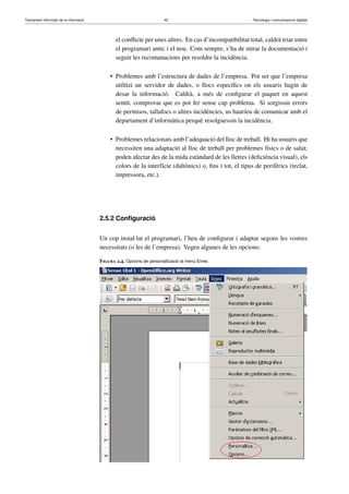 Tractament informàtic de la informació 42 Tecnologia i comunicacions digitals 
el conflicte per unes altres. En cas d’incompatibilitat total, caldrà triar entre 
el programari antic i el nou. Com sempre, s’ha de mirar la documentació i 
seguir les recomanacions per resoldre la incidència. 
• Problemes amb l’estructura de dades de l’empresa. Pot ser que l’empresa 
utilitzi un servidor de dades, o llocs específics on els usuaris hagin de 
desar la informació. Caldrà, a més de configurar el paquet en aquest 
sentit, comprovar que es pot fer sense cap problema. Si sorgissin errors 
de permisos, tallafocs o altres incidències, us hauríeu de comunicar amb el 
departament d’informàtica perquè resolguessin la incidència. 
• Problemes relacionats amb l’adequació del lloc de treball. Hi ha usuaris que 
necessiten una adaptació al lloc de treball per problemes físics o de salut; 
poden afectar des de la mida estàndard de les lletres (deficiència visual), els 
colors de la interfície (daltònics) o, fins i tot, el tipus de perifèrics (teclat, 
impressora, etc.). 
2.5.2 Configuració 
Un cop instal·lat el programari, l’heu de configurar i adaptar segons les vostres 
necessitats (o les de l’empresa). Vegeu algunes de les opcions: 
Figura 2.4. Opcions de personalització al menú Eines 
 