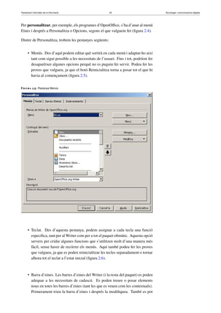 Tractament informàtic de la informació 43 Tecnologia i comunicacions digitals 
Per personalitzar, per exemple, els programes d’OpenOffice, s’ha d’anar al menú 
Eines i després a Personalitza o Opcions, segons el que vulguem fer (figura 2.4). 
Dintre de Personalitza, trobem les pestanyes següents: 
• Menús. Des d’aquí podem editar què sortirà en cada menú i adaptar-ho així 
tant com sigui possible a les necessitats de l’usuari. Fins i tot, podríem fer 
desaparèixer algunes opcions perquè no es puguin fer servir. Podeu fer les 
proves que vulgueu, ja que el botó Reinicialitza torna a posar tot el que hi 
havia al començament (figura 2.5). 
Figura 2.5. Pestanya Menús 
• Teclat. Des d’aquesta pestanya, podem assignar a cada tecla una funció 
específica, tant per alWriter com per a tot el paquet ofimàtic. Aquesta opció 
serveix per cridar algunes funcions que s’utilitzen molt d’una manera més 
fàcil, sense haver de recórrer els menús. Aquí també podeu fer les proves 
que vulgueu, ja que es poden reinicialitzar les tecles separadament o tornar 
alhora tot el teclat a l’estat inicial (figura 2.6). 
• Barra d’eines. Les barres d’eines del Writer (i la resta del paquet) es poden 
adequar a les necessitats de cadascú. Es poden treure o posar elements 
nous en totes les barres d’eines (tant les que es veuen com les contextuals). 
Primerament trieu la barra d’eines i després la modifiqueu. També es pot 
 