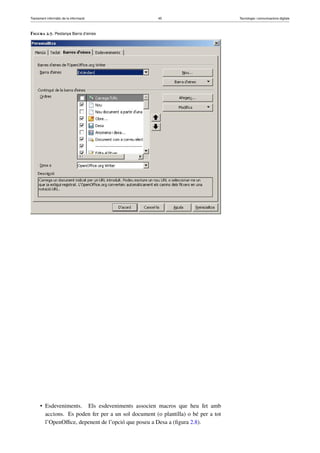 Tractament informàtic de la informació 45 Tecnologia i comunicacions digitals 
Figura 2.7. Pestanya Barra d’eines 
• Esdeveniments. Els esdeveniments associen macros que heu fet amb 
accions. Es poden fer per a un sol document (o plantilla) o bé per a tot 
l’OpenOffice, depenent de l’opció que poseu a Desa a (figura 2.8). 
 