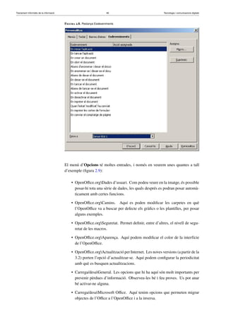 Tractament informàtic de la informació 46 Tecnologia i comunicacions digitals 
Figura 2.8. Pestanya Esdeveniments 
El menú d’Opcions té moltes entrades, i només en veurem unes quantes a tall 
d’exemple (figura 2.9): 
• OpenOffice.orgDades d’usuari. Com podeu veure en la imatge, és possible 
posar-hi tota una sèrie de dades, les quals després es podran posar automà-ticament 
amb certes funcions. 
• OpenOffice.orgCamins. Aquí es poden modificar les carpetes en què 
l’OpenOffice va a buscar per defecte els gràfics o les plantilles, per posar 
alguns exemples. 
• OpenOffice.orgSeguretat. Permet definir, entre d’altres, el nivell de segu-retat 
de les macros. 
• OpenOffice.orgAparença. Aquí podem modificar el color de la interfície 
de l’OpenOffice. 
• OpenOffice.orgActualització per Internet. Les noves versions (a partir de la 
3.2) porten l’opció d’actualitzar-se. Aquí podem configurar la periodicitat 
amb què es busquen actualitzacions. 
• Carrega/desaGeneral. Les opcions que hi ha aquí són molt importants per 
prevenir pèrdues d’informació. Observeu-les bé i feu proves. Us pot anar 
bé activar-ne alguna. 
• Carrega/desaMicrosoft Office. Aquí tenim opcions que permeten migrar 
objectes de l’Office a l’OpenOffice i a la inversa. 
 