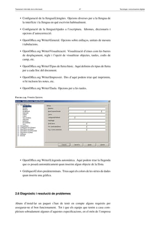 Tractament informàtic de la informació 47 Tecnologia i comunicacions digitals 
• Configuració de la llenguaLlengües. Opcions diverses per a la llengua de 
la interfície i la llengua en què escrivim habitualment. 
• Configuració de la llenguaAjudes a l’escriptura. Idiomes, diccionaris i 
opcions d’autocorrecció. 
• OpenOffice.org WriterGeneral. Opcions sobre enllaços, unitats de mesura 
i tabulacions. 
• OpenOffice.org WriterVisualització. Visualització d’eines com les barres 
de desplaçament, regle i l’opció de visualitzar objectes, taules, codis de 
camp, etc. 
• OpenOffice.orgWriterTipus de lletra bàsic. Aquí definim els tipus de lletra 
per a cada lloc del document. 
• OpenOffice.org WriterImpressió. Des d’aquí podem triar què imprimim, 
si hi incloem les notes, etc. 
• OpenOffice.org WriterTaula. Opcions per a les taules. 
Figura 2.9. Finestra Opcions 
• OpenOffice.org WriterLlegenda automàtica. Aquí podem triar la llegenda 
que es posarà automàticament quan inserim algun objecte de la llista. 
• GràfiquesColors predeterminats. Trieu aquí els colors de les sèries de dades 
quan inseriu una gràfica. 
2.6 Diagnòstic i resolució de problemes 
Abans d’instal·lar un paquet s’han de tenir en compte alguns requisits per 
assegurar-ne el bon funcionament. Tot i que els equips que tenim a casa com-pleixen 
sobradament algunes d’aquestes especificacions, en el món de l’empresa 
 