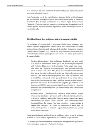 Tractament informàtic de la informació 48 Tecnologia i comunicacions digitals 
hi ha ordinadors més vells o estacions de treball amb poques prestacions, ja que 
tenen un propòsit molt concret. 
Heu d’assabentar-vos de les especificacions tècniques de la versió del paquet 
que heu instal·lat, i incorporar aquesta informació al principi de la vostra do-cumentació. 
Heu de cercar la informació en la mateixa pàgina d’on heu baixat 
l’aplicació. Comproveu que els requisits es refereixen tant al maquinari com al 
sistema operatiu, i que són diferents depenent del vostre sistema operatiu i de la 
versió instal·lada. 
2.6.1 Identificació dels problemes amb el programari ofimàtic 
Els problemes més comuns amb el programari ofimàtic estan relacionats amb 
formats i versions del programari, si bé no són els únics. Podeu trobar-vos també 
amb problemes relacionats amb la llengua de la interfície (traduccions nefastes, 
canvi del nom de funcions, etc.), canvi de lloc d’opcions en els menús i canvis de 
comportament d’utilitats quan es passa d’una versió a una altra o quan es canvia 
de paquet ofimàtic. 
• Versions del programari. Quan un fabricant decideix fer una nova versió 
d’un producte, habitualment, intenta que el nou producte sigui compatible 
amb l’anterior. El que no sol fer és actualitzar l’antic perquè sigui compa-tible 
amb el nou. Vegem-ne un exemple pràctic: quan Microsoft va decidir 
treure al mercat l’MS Office 2007, ho va fer canviant totalment el format 
dels seus arxius; això va fer que els arxius que s’havien fet amb versions 
anteriors (.doc, entre d’altres) es poguessin veure sense cap problema amb 
el nou Office, però que els arxius que es feien en el nou format (.docx, 
entre d’altres) no es poguessin obrir i modificar amb les versions antigues; 
pressionat pels usuaris, Microsoft va treure un pedaç que, instal·lat en les 
estacions amb l’Office antic, permetia llegir els nous formats; tot i això, una 
part de les funcionalitats es perdien i els formats tampoc no es corresponien 
completament. 
• Formats d’arxius. Quan es decideix canviar de paquet ofimàtic, o quan 
rebem arxius de clients o proveïdors amb un format diferent del nostre, 
podem tenir problemes per obrir-los. Les aplicacions cada cop més poden 
obrir formats dels paquets “rivals”, però tot i això continuen havent-hi 
incompatibilitats. En tot cas, s’han creat extensions i pedaços tant per a 
l’OpenOffice com per a l’MS Office, de manera que es poden llegir els 
arxius encara que no a la perfecció. Alguns formats, efectes, etc. poden 
no sortir com esperàvem. 
En qüestions de format, també podem tenir problemes amb el format de les bases 
de dades, en cas de voler fer lligams i utilitzar la informació que contenen. 
Les imatges (que tenen molts formats) també poden portar problemes; pot ser que 
no les veiem quan les passem a l’aplicació ofimàtica. 
 