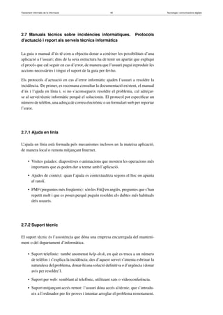 Tractament informàtic de la informació 49 Tecnologia i comunicacions digitals 
2.7 Manuals tècnics sobre incidències informàtiques. Protocols 
d’actuació i report als serveis tècnics informàtics 
La guia o manual d’ús té com a objectiu donar a conèixer les possibilitats d’una 
aplicació a l’usuari; dins de la seva estructura ha de tenir un apartat que expliqui 
el procés que cal seguir en cas d’error, de manera que l’usuari pugui reproduir les 
accions necessàries i tingui el suport de la guia per fer-ho. 
Els protocols d’actuació en cas d’error informàtic ajuden l’usuari a resoldre la 
incidència. De primer, es recomana consultar la documentació existent, el manual 
d’ús i l’ajuda en línia i, si no s’aconsegueix resoldre el problema, cal adreçar-se 
al servei tècnic informàtic perquè el solucionin. El protocol pot especificar un 
número de telèfon, una adreça de correu electrònic o un formulari web per reportar 
l’error. 
2.7.1 Ajuda en línia 
L’ajuda en línia està formada pels mecanismes inclosos en la mateixa aplicació, 
de manera local o remota mitjançant Internet. 
• Visites guiades: diapositives o animacions que mostren les operacions més 
importants que es poden dur a terme amb l’aplicació. 
• Ajudes de context: quan l’ajuda es contextualitza segons el lloc on apunta 
el ratolí. 
• PMF (preguntes més freqüents): són les FAQen anglès, preguntes que s’han 
repetit molt i que es posen perquè puguin resoldre els dubtes més habituals 
dels usuaris. 
2.7.2 Suport tècnic 
El suport tècnic és l’assistència que dóna una empresa encarregada del manteni-ment 
o del departament d’informàtica. 
• Suport telefònic: també anomenat help-desk, en què es truca a un número 
de telèfon i s’explica la incidència; des d’aquest servei s’intenta esbrinar la 
naturalesa del problema, donar-hi una solució definitiva o d’urgència i donar 
avís per resoldre’l. 
• Suport per web: semblant al telefònic, utilitzant xats o videoconferència. 
• Suport mitjançant accés remot: l’usuari dóna accés al tècnic, que s’introdu-eix 
a l’ordinador per fer proves i intentar arreglar el problema remotament. 
 