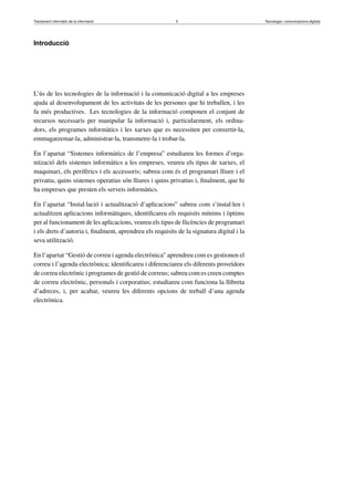 Tractament informàtic de la informació 5 Tecnologia i comunicacions digitals 
Introducció 
L’ús de les tecnologies de la informació i la comunicació digital a les empreses 
ajuda al desenvolupament de les activitats de les persones que hi treballen, i les 
fa més productives. Les tecnologies de la informació componen el conjunt de 
recursos necessaris per manipular la informació i, particularment, els ordina-dors, 
els programes informàtics i les xarxes que es necessiten per convertir-la, 
emmagatzemar-la, administrar-la, transmetre-la i trobar-la. 
En l’apartat “Sistemes informàtics de l’empresa” estudiareu les formes d’orga-nització 
dels sistemes informàtics a les empreses, veureu els tipus de xarxes, el 
maquinari, els perifèrics i els accessoris; sabreu com és el programari lliure i el 
privatiu, quins sistemes operatius són lliures i quins privatius i, finalment, que hi 
ha empreses que presten els serveis informàtics. 
En l’apartat “Instal·lació i actualització d’aplicacions” sabreu com s’instal·len i 
actualitzen aplicacions informàtiques, identificareu els requisits mínims i òptims 
per al funcionament de les aplicacions, veureu els tipus de llicències de programari 
i els drets d’autoria i, finalment, aprendreu els requisits de la signatura digital i la 
seva utilització. 
En l’apartat “Gestió de correu i agenda electrònica” aprendreu com es gestionen el 
correu i l’agenda electrònica; identificareu i diferenciareu els diferents proveïdors 
de correu electrònic i programes de gestió de correus; sabreu com es creen comptes 
de correu electrònic, personals i corporatius; estudiareu com funciona la llibreta 
d’adreces, i, per acabar, veureu les diferents opcions de treball d’una agenda 
electrònica. 
 