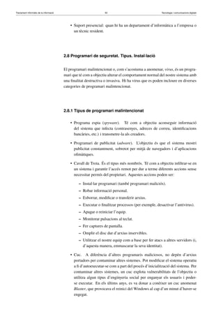 Tractament informàtic de la informació 50 Tecnologia i comunicacions digitals 
• Suport presencial: quan hi ha un departament d’informàtica a l’empresa o 
un tècnic resident. 
2.8 Programari de seguretat. Tipus. Instal·lació 
El programari malintencionat o, com s’acostuma a anomenar, virus, és un progra-mari 
que té com a objectiu alterar el comportament normal del nostre sistema amb 
una finalitat destructiva o invasiva. Hi ha virus que es poden incloure en diverses 
categories de programari malintencionat. 
2.8.1 Tipus de programari malintencionat 
• Programa espia (spyware). Té com a objectiu aconseguir informació 
del sistema que infecta (contrasenyes, adreces de correu, identificacions 
bancàries, etc.) i transmetre-la als creadors. 
• Programari de publicitat (adware). L’objectiu és que el sistema mostri 
publicitat constantment, sobretot per mitjà de navegadors i d’aplicacions 
ofimàtiques. 
• Cavall de Troia. És el tipus més nombrós. Té com a objectiu infiltrar-se en 
un sistema i garantir l’accés remot per dur a terme diferents accions sense 
necessitar permís del propietari. Aquestes accions poden ser: 
– Instal·lar programari (també programari maliciós). 
– Robar informació personal. 
– Esborrar, modificar o transferir arxius. 
– Executar o finalitzar processos (per exemple, desactivar l’antivirus). 
– Apagar o reiniciar l’equip. 
– Monitorar pulsacions al teclat. 
– Fer captures de pantalla. 
– Omplir el disc dur d’arxius inservibles. 
– Utilitzar el nostre equip com a base per fer atacs a altres servidors (i, 
d’aquesta manera, emmascarar la seva identitat). 
• Cuc. A diferència d’altres programaris maliciosos, no depèn d’arxius 
portadors per contaminar altres sistemes. Pot modificar el sistema operatiu 
a fi d’autoexecutar-se com a part del procés d’inicialització del sistema. Per 
contaminar altres sistemes, un cuc explota vulnerabilitats de l’objectiu o 
utilitza algun tipus d’enginyeria social per enganyar els usuaris i poder-se 
executar. En els últims anys, es va donar a conèixer un cuc anomenat 
Blaster, que provocava el reinici del Windows al cap d’un minut d’haver-se 
engegat. 
 