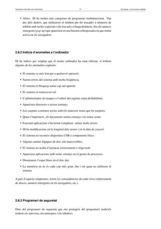 Tractament informàtic de la informació 51 Tecnologia i comunicacions digitals 
• Altres. Hi ha moltes més categories de programari malintencionat. Van 
des dels dialers, que utilitzaven el mòdem per fer trucades a números de 
telèfon amb tarifes especials o fer trucades a llarga distància, fins als anuncis 
emergents (pop-up) que apareixen en una finestra sobreposada a la que tenim 
activa en els navegadors. 
2.8.2 Indicis d’anomalies a l’ordinador 
Hi ha indicis per sospitar que el nostre ordinador ha estat infectat, si trobem 
algunes de les anomalies següents: 
• El sistema va més lent per a qualsevol operació. 
• Surten errors del sistema amb molta freqüència. 
• El sistema es bloqueja sense cap raó aparent. 
• El sistema es reinicia tot sol. 
• L’administrador de tasques o l’editor del registre estan deshabilitats. 
• Apareixen directoris o arxius estranys. 
• Les carpetes contenen arxius amb els mateixos noms que les carpetes. 
• Quan s’imprimeix, els documents surten estranys i no tenen sentit. 
• Executar aplicacions s’ha tornat complicat: surten molts errors. 
• Hi ha modificacions en la longitud dels arxius i en la data de creació. 
• El sistema no reconeix dispositius USB o components físics. 
• Algunes unitats lògiques de disc són inaccessibles. 
• El sistema no acaba d’arrencar correctament o triga molt. 
• Apareixen aplicacions amb noms estranys en el gestor de processos. 
• Disminueix l’espai lliure en el disc dur. 
• La memòria en ús és cada cop més gran, fins i tot quan no utilitzem el 
sistema. 
A part d’aquests símptomes, tenim les conseqüències de cada virus (esborrament 
de discos, anuncis emergents en els navegadors, etc.). 
2.8.3 Programari de seguretat 
Dins del programari de seguretat que ens protegeix del programari maliciós 
trobem els antivirus, els antiespies i els tallafocs. 
 