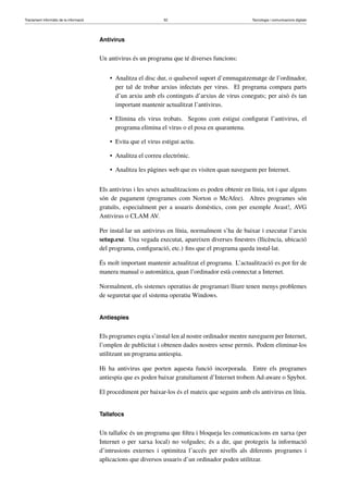 Tractament informàtic de la informació 52 Tecnologia i comunicacions digitals 
Antivirus 
Un antivirus és un programa que té diverses funcions: 
• Analitza el disc dur, o qualsevol suport d’emmagatzematge de l’ordinador, 
per tal de trobar arxius infectats per virus. El programa compara parts 
d’un arxiu amb els continguts d’arxius de virus coneguts; per això és tan 
important mantenir actualitzat l’antivirus. 
• Elimina els virus trobats. Segons com estigui configurat l’antivirus, el 
programa elimina el virus o el posa en quarantena. 
• Evita que el virus estigui actiu. 
• Analitza el correu electrònic. 
• Analitza les pàgines web que es visiten quan naveguem per Internet. 
Els antivirus i les seves actualitzacions es poden obtenir en línia, tot i que alguns 
són de pagament (programes com Norton o McAfee). Altres programes són 
gratuïts, especialment per a usuaris domèstics, com per exemple Avast!, AVG 
Antivirus o CLAM AV. 
Per instal·lar un antivirus en línia, normalment s’ha de baixar i executar l’arxiu 
setup.exe. Una vegada executat, apareixen diverses finestres (llicència, ubicació 
del programa, configuració, etc.) fins que el programa queda instal·lat. 
És molt important mantenir actualitzat el programa. L’actualització es pot fer de 
manera manual o automàtica, quan l’ordinador està connectat a Internet. 
Normalment, els sistemes operatius de programari lliure tenen menys problemes 
de seguretat que el sistema operatiu Windows. 
Antiespies 
Els programes espia s’instal·len al nostre ordinador mentre naveguem per Internet, 
l’omplen de publicitat i obtenen dades nostres sense permís. Podem eliminar-los 
utilitzant un programa antiespia. 
Hi ha antivirus que porten aquesta funció incorporada. Entre els programes 
antiespia que es poden baixar gratuïtament d’Internet trobem Ad-aware o Spybot. 
El procediment per baixar-los és el mateix que seguim amb els antivirus en línia. 
Tallafocs 
Un tallafoc és un programa que filtra i bloqueja les comunicacions en xarxa (per 
Internet o per xarxa local) no volgudes; és a dir, que protegeix la informació 
d’intrusions externes i optimitza l’accés per nivells als diferents programes i 
aplicacions que diversos usuaris d’un ordinador poden utilitzar. 
 