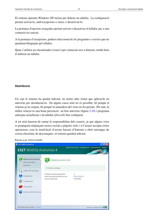 Tractament informàtic de la informació 53 Tecnologia i comunicacions digitals 
El sistema operatiu Windows XP inclou per defecte un tallafoc. La configuració 
permet activar-lo, amb excepcions o sense, o desactivar-lo. 
La pestanya d’opcions avançades permet activar o desactivar el tallafoc per a una 
connexió en concret. 
A la pestanya d’excepcions, podem seleccionar-hi els programes o serveis que no 
quedaran bloquejats pel tallafoc. 
Quan s’utilitza un encaminador (router) per connectar-nos a Internet, també hem 
d’utilitzar un tallafoc. 
Desinfecció 
Un cop el sistema ha quedat infectat, no tenim altre remei que aplicar-hi un 
antivirus per desinfectar-lo. En alguns casos això no és possible, bé perquè el 
sistema ja no respon, bé perquè la naturalesa del virus no ho permet. Per tant, la 
millor solució és una bona prevenció: un bon antivirus (figura 2.10) i programa 
antiespia actualitzats i un tallafoc (firewall) ben configurat. 
A tot això haurem de sumar la responsabilitat dels usuaris, ja que alguns virus 
es propaguen mitjançant xarxes socials o pàgines web, i si l’usuari accepta certes 
operacions, com la instal·lació d’arxius baixats d’Internet o obrir missatges de 
correu electrònic de desconeguts, el sistema quedarà infectat. 
Figura 2.10. Antivirus Nod32 
 