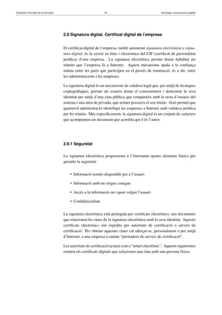 Tractament informàtic de la informació 54 Tecnologia i comunicacions digitals 
2.9 Signatura digital. Certificat digital de l’empresa 
El certificat digital de l’empresa, també anomenat signatura electrònica o signa-tura 
digital, és la versió en línia i electrònica del CIF (certificat de personalitat 
jurídica) d’una empresa. La signatura electrònica permet donar fiabilitat als 
tràmits que l’empresa fa a Internet. Aquest mecanisme ajuda a la confiança 
mútua entre les parts que participen en el procés de tramitació, és a dir, entre 
les administracions i les empreses. 
La signatura digital és un mecanisme de validesa legal que, per mitjà de tècniques 
criptogràfiques, permet als usuaris donar el consentiment i demostrar la seva 
identitat per mitjà d’una clau pública que comparteix amb la resta d’usuaris del 
sistema i una altra de privada, que només posseeix el seu titular. Això permet que 
qualsevol administració identifiqui les empreses a Internet amb validesa jurídica 
per fer tràmits. Més específicament, la signatura digital és un conjunt de caràcters 
que acompanyen un document que acredita qui n’és l’autor. 
2.9.1 Seguretat 
La signatura electrònica proporciona a l’internauta quatre elements bàsics per 
garantir la seguretat: 
• Informació només disponible per a l’usuari. 
• Informació amb un origen conegut. 
• Accés a la informació on i quan vulgui l’usuari. 
• Confidencialitat. 
La signatura electrònica està protegida per certificats electrònics, uns documents 
que relacionen les claus de la signatura electrònica amb la seva identitat. Aquests 
certificats electrònics són expedits per autoritats de certificació o serveis de 
certificació. Per obtenir aquestes claus cal adreçar-se, personalment o per mitjà 
d’Internet, a una empresa o entitat “prestadora de serveis de certificació”. 
Les autoritats de certificació actuen com a “notari electrònic”. Aquests organismes 
emeten els certificats digitals que relacionen una clau amb una persona física. 
 
