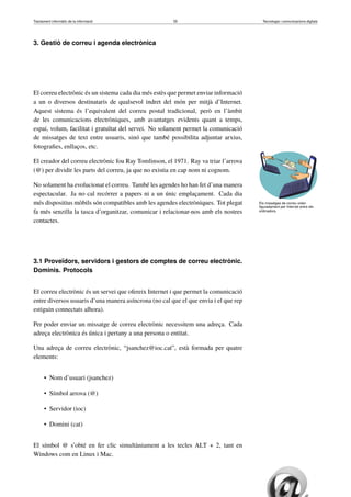 Tractament informàtic de la informació 55 Tecnologia i comunicacions digitals 
3. Gestió de correu i agenda electrònica 
El correu electrònic és un sistema cada dia més estès que permet enviar informació 
a un o diversos destinataris de qualsevol indret del món per mitjà d’Internet. 
Aquest sistema és l’equivalent del correu postal tradicional, però en l’àmbit 
de les comunicacions electròniques, amb avantatges evidents quant a temps, 
espai, volum, facilitat i gratuïtat del servei. No solament permet la comunicació 
de missatges de text entre usuaris, sinó que també possibilita adjuntar arxius, 
fotografies, enllaços, etc. 
Els missatges de correu volen 
figuradament per Internet entre els 
ordinadors. 
El creador del correu electrònic fou Ray Tomlinson, el 1971. Ray va triar l’arrova 
(@) per dividir les parts del correu, ja que no existia en cap nom ni cognom. 
No solament ha evolucionat el correu. També les agendes ho han fet d’una manera 
espectacular. Ja no cal recórrer a papers ni a un únic emplaçament. Cada dia 
més dispositius mòbils són compatibles amb les agendes electròniques. Tot plegat 
fa més senzilla la tasca d’organitzar, comunicar i relacionar-nos amb els nostres 
contactes. 
3.1 Proveïdors, servidors i gestors de comptes de correu electrònic. 
Dominis. Protocols 
El correu electrònic és un servei que ofereix Internet i que permet la comunicació 
entre diversos usuaris d’una manera asíncrona (no cal que el que envia i el que rep 
estiguin connectats alhora). 
Per poder enviar un missatge de correu electrònic necessitem una adreça. Cada 
adreça electrònica és única i pertany a una persona o entitat. 
Una adreça de correu electrònic, “jsanchez@ioc.cat”, està formada per quatre 
elements: 
• Nom d’usuari (jsanchez) 
• Símbol arrova (@) 
• Servidor (ioc) 
• Domini (cat) 
El símbol @ s’obté en fer clic simultàniament a les tecles ALT + 2, tant en 
Windows com en Linux i Mac. 
 