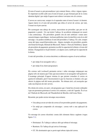 Tractament informàtic de la informació 56 Tecnologia i comunicacions digitals 
El nom d’usuari es pot personalitzar i pot contenir lletres, xifres i alguns signes. 
És important escollir amb cura el nom d’usuari, ja que formarà part de la vostra 
identitat digital i per mitjà d’aquest nom rebreu i enviareu tots els correus. 
L’arrova no canvia mai, sempre és el separador entre el nom d’usuari i el domini. 
Aquest darrer és el nom del proveïdor que dóna el servei de correu; per tant, 
l’usuari no el pot canviar. 
Per aconseguir una adreça de correu, necessitem un proveïdor, que pot ser de 
pagament o gratuït. Un cop tenim l’adreça, hi accedirem mitjançant un usuari 
i una contrasenya. Els proveïdors gratuïts són els més utilitzats i tenen unes 
característiques específiques: inclouen publicitat, tant a la interfície com al cos del 
missatge, i no podem modificar el nom del proveïdor a l’adreça. És a dir, sempre 
seran del tipus usuari@proveidor.com. Alguns exemples de proveïdors gratuïts 
són Gmail de Google, Hotmail de Microsoft, Yahoo! o Terra de Telefónica. Quant 
als proveïdors de pagament, permeten escollir la capacitat de la bústia i el nom del 
domini. El pagament es fa pel domini i, en alguns casos, també per la capacitat de 
la bústia. 
A més del proveïdor, el correu electrònic es diferencia segons el servei utilitzat: 
• per mitjà d’un navegador web, o 
• per mitjà d’un client (programari). 
Els correus web (webmail) permeten enviar i rebre missatges mitjançant una 
pàgina web, de manera que l’únic que necessitem és un navegador web qualsevol. 
L’avantatge principal d’aquest sistema és que permet consultar el correu en 
qualsevol ordinador, però l’inconvenient és que les funcions es limiten a les que 
ofereix la pàgina web del nostre proveïdor. No obstant això, cal assenyalar que 
cada cop disposen de més serveis. 
Els clients de correu, en canvi, són programes que s’instal·len al nostre ordinador 
i que ens permeten gestionar el correu i els contactes, a més de l’agenda. És el cas 
de l’Outlook de Microsoft, del Thunderbird de Mozilla o del Lotus Notes. 
Resumint, per poder enviar missatges necessitareu: 
• Una adreça en un servidor de correu (d’un proveïdor gratuït o de pagament). 
• Un mitjà per compondre els missatges: correu web o una aplicació de 
correu. 
Un missatge de correu electrònic consta dels elements bàsics següents (vegeu 
figura 3.1): 
• Destinatari. És l’adreça o adreces dels qui rebran el missatge. 
• Remitent. És l’adreça de qui envia el missatge. 
• CC. Els destinataris que es posin aquí rebran còpia del correu. 
 