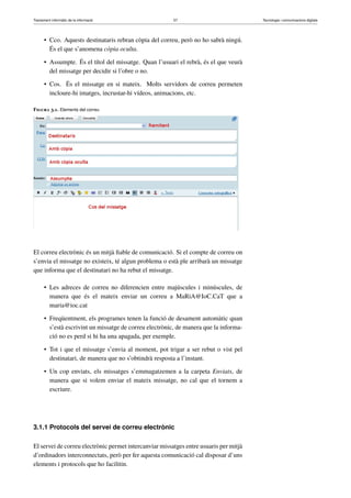 Tractament informàtic de la informació 57 Tecnologia i comunicacions digitals 
• Cco. Aquests destinataris rebran còpia del correu, però no ho sabrà ningú. 
És el que s’anomena còpia oculta. 
• Assumpte. És el títol del missatge. Quan l’usuari el rebrà, és el que veurà 
del missatge per decidir si l’obre o no. 
• Cos. És el missatge en si mateix. Molts servidors de correu permeten 
incloure-hi imatges, incrustar-hi vídeos, animacions, etc. 
Figura 3.1. Elements del correu 
El correu electrònic és un mitjà fiable de comunicació. Si el compte de correu on 
s’envia el missatge no existeix, té algun problema o està ple arribarà un missatge 
que informa que el destinatari no ha rebut el missatge. 
• Les adreces de correu no diferencien entre majúscules i minúscules, de 
manera que és el mateix enviar un correu a MaRiA@IoC.CaT que a 
maria@ioc.cat 
• Freqüentment, els programes tenen la funció de desament automàtic quan 
s’està escrivint un missatge de correu electrònic, de manera que la informa-ció 
no es perd si hi ha una apagada, per exemple. 
• Tot i que el missatge s’envia al moment, pot trigar a ser rebut o vist pel 
destinatari, de manera que no s’obtindrà resposta a l’instant. 
• Un cop enviats, els missatges s’emmagatzemen a la carpeta Enviats, de 
manera que si volem enviar el mateix missatge, no cal que el tornem a 
escriure. 
3.1.1 Protocols del servei de correu electrònic 
El servei de correu electrònic permet intercanviar missatges entre usuaris per mitjà 
d’ordinadors interconnectats, però per fer aquesta comunicació cal disposar d’uns 
elements i protocols que ho facilitin. 
 
