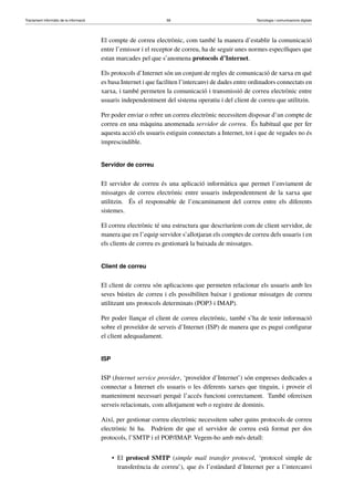 Tractament informàtic de la informació 58 Tecnologia i comunicacions digitals 
El compte de correu electrònic, com també la manera d’establir la comunicació 
entre l’emissor i el receptor de correu, ha de seguir unes normes específiques que 
estan marcades pel que s’anomena protocols d’Internet. 
Els protocols d’Internet són un conjunt de regles de comunicació de xarxa en què 
es basa Internet i que faciliten l’intercanvi de dades entre ordinadors connectats en 
xarxa, i també permeten la comunicació i transmissió de correu electrònic entre 
usuaris independentment del sistema operatiu i del client de correu que utilitzin. 
Per poder enviar o rebre un correu electrònic necessitem disposar d’un compte de 
correu en una màquina anomenada servidor de correu. És habitual que per fer 
aquesta acció els usuaris estiguin connectats a Internet, tot i que de vegades no és 
imprescindible. 
Servidor de correu 
El servidor de correu és una aplicació informàtica que permet l’enviament de 
missatges de correu electrònic entre usuaris independentment de la xarxa que 
utilitzin. És el responsable de l’encaminament del correu entre els diferents 
sistemes. 
El correu electrònic té una estructura que descriuríem com de client servidor, de 
manera que en l’equip servidor s’allotjaran els comptes de correu dels usuaris i en 
els clients de correu es gestionarà la baixada de missatges. 
Client de correu 
El client de correu són aplicacions que permeten relacionar els usuaris amb les 
seves bústies de correu i els possibiliten baixar i gestionar missatges de correu 
utilitzant uns protocols determinats (POP3 i IMAP). 
Per poder llançar el client de correu electrònic, també s’ha de tenir informació 
sobre el proveïdor de serveis d’Internet (ISP) de manera que es pugui configurar 
el client adequadament. 
ISP 
ISP (Internet service provider, ‘proveïdor d’Internet’) són empreses dedicades a 
connectar a Internet els usuaris o les diferents xarxes que tinguin, i proveir el 
manteniment necessari perquè l’accés funcioni correctament. També ofereixen 
serveis relacionats, com allotjament web o registre de dominis. 
Així, per gestionar correu electrònic necessitem saber quins protocols de correu 
electrònic hi ha. Podríem dir que el servidor de correu està format per dos 
protocols, l’SMTP i el POP/IMAP. Vegem-ho amb més detall: 
• El protocol SMTP (simple mail transfer protocol, ‘protocol simple de 
transferència de correu’), que és l’estàndard d’Internet per a l’intercanvi 
 