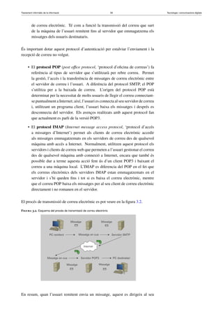 Tractament informàtic de la informació 59 Tecnologia i comunicacions digitals 
de correu electrònic. Té com a funció la transmissió del correu que surt 
de la màquina de l’usuari remitent fins al servidor que emmagatzema els 
missatges dels usuaris destinataris. 
És important dotar aquest protocol d’autenticació per estalviar l’enviament i la 
recepció de correu no volgut. 
• El protocol POP (post office protocol, ‘protocol d’oficina de correus’) fa 
referència al tipus de servidor que s’utilitzarà per rebre correu. Permet 
la gestió, l’accés i la transferència de missatges de correu electrònic entre 
el servidor de correu i l’usuari. A diferència del protocol SMTP, el POP 
s’utilitza per a la baixada de correu. L’origen del protocol POP està 
determinat per la necessitat de molts usuaris de llegir el correu connectant-se 
puntualment a Internet; així, l’usuari es connecta al seu servidor de correu 
i, utilitzant un programa client, l’usuari baixa els missatges i després es 
desconnecta del servidor. Els avenços realitzats amb aquest protocol fan 
que actualment es parli de la versió POP3. 
• El protocol IMAP (Internet message access protocol, ‘protocol d’accés 
a missatges d’Internet’) permet als clients de correu electrònic accedir 
als missatges emmagatzemats en els servidors de correu des de qualsevol 
màquina amb accés a Internet. Normalment, utilitzen aquest protocol els 
servidors i clients de correu web que permeten a l’usuari gestionar el correu 
des de qualsevol màquina amb connexió a Internet, encara que també és 
possible dur a terme aquesta acció fent ús d’un client POP3 i baixant el 
correu a una màquina local. L’IMAP es diferencia del POP en el fet que 
els correus electrònics dels servidors IMAP estan emmagatzemats en el 
servidor i s’hi queden fins i tot si es baixa el correu electrònic, mentre 
que el correu POP baixa els missatges per al seu client de correu electrònic 
directament i no romanen en el servidor. 
El procés de transmissió de correu electrònic es pot veure en la figura 3.2. 
Figura 3.2. Esquema del procés de transmissió de correu electrònic 
En resum, quan l’usuari remitent envia un missatge, aquest es dirigeix al seu 
 