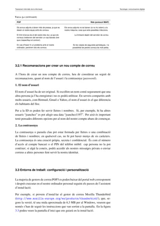 Tractament informàtic de la informació 61 Tecnologia i comunicacions digitals 
Taula 3.1 (continuació) 
POP Web (protocol IMAP) 
Els arxius adjunts s’obren més de pressa, ja que es 
desen al nostre equip amb els correus. 
Els arxius adjunts no es baixen (si no ho volem) a la 
nostra màquina, cosa que evita possibles infeccions. 
El límit d’arxius és el del vostre disc dur, ja que els 
correus s’esborren del servidor un cop baixats (tret 
que s’especifiqui el contrari). 
La limitació depèn del servidor de correu. 
En cas d’haver-hi un problema amb el nostre 
ordinador, perdríem tots els correus. 
Es fan còpies de seguretat periòdiques, i la 
possibilitat de perdre correus és molt petita. 
3.2.1 Recomanacions per crear un nou compte de correu 
A l’hora de crear un nou compte de correu, heu de considerar un seguit de 
recomanacions, quant al nom de l’usuari i la contrasenya (password). 
1. El nom d’usuari 
El nom d’usuari ha de ser original. Si escollim un nom comú segurament que una 
altra persona ja l’ha enregistrat i no es podrà utilitzar. En serveis compartits amb 
molts usuaris, com Hotmail, Gmail o Yahoo, el nom d’usuari és el que diferencia 
els habitants del lloc. 
Per a la ID es poden fer servir lletres i nombres. Si, per exemple, hi ha altres 
usuaris “jsanchez” es pot afegir una data “jsanchez1197”. Per això és important 
tenir pensades diferents opcions per al nom del nostre compte abans de començar. 
2. La contrasenya 
La contrasenya o paraula clau pot estar formada per lletres o una combinació 
de lletres i nombres; en qualsevol cas, no hi pot haver menys de sis caràcters. 
La contrasenya és una creació pròpia, secreta i confidencial. És com el número 
d’accés al compte bancari o el PIN del telèfon mòbil: cap persona no la pot 
conèixer; si algú la coneix, podrà accedir als nostres missatges privats o enviar 
correus a altres persones fent servir la nostra identitat. 
3.3 Entorns de treball: configuració i personalització 
La majoria de gestors de correu POP3 es poden baixar del portal web corresponent 
i després executar en el nostre ordinador personal seguint els passos de l’assistent 
d’instal·lació. 
Per exemple, si provem d’instal·lar el gestor de correu Mozilla Thunderbird 
(http://www.mozilla-europe.org/es/products/thunderbird/), que, se-gons 
la versió, té una mida aproximada de 6,3 MB per al Windows, veurem que 
només s’han de seguir les instruccions que van sortint a la pantalla. En la figura 
3.3 podeu veure la pantalla d’inici que ens guiarà en la instal·lació. 
 